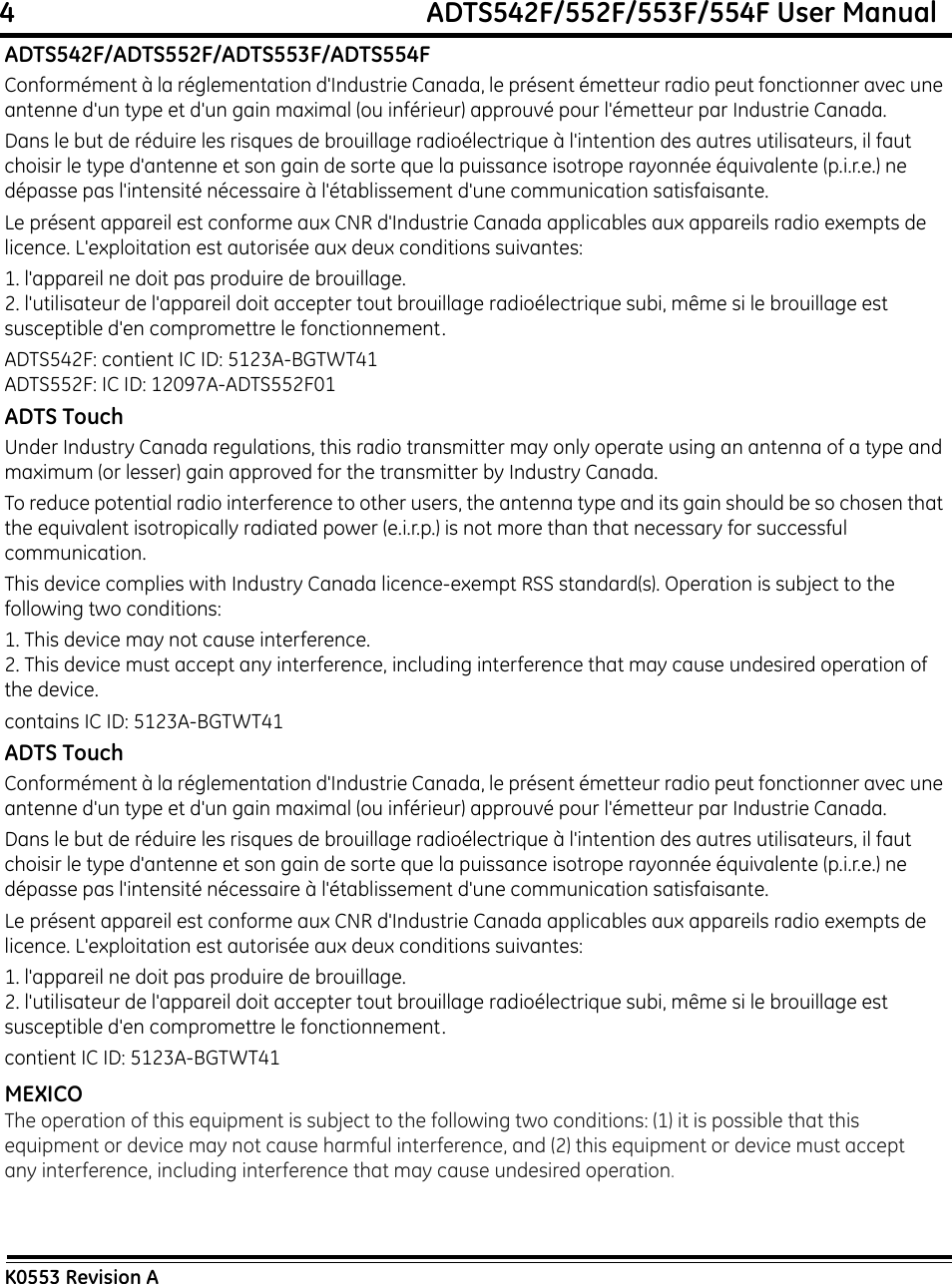 4                                                             ADTS542F/552F/553F/554F User ManualK0553 Revision AADTS542F/ADTS552F/ADTS553F/ADTS554FConformément à la réglementation d&apos;Industrie Canada, le présent émetteur radio peut fonctionner avec une antenne d&apos;un type et d&apos;un gain maximal (ou inférieur) approuvé pour l&apos;émetteur par Industrie Canada.Dans le but de réduire les risques de brouillage radioélectrique à l&apos;intention des autres utilisateurs, il faut choisir le type d&apos;antenne et son gain de sorte que la puissance isotrope rayonnée équivalente (p.i.r.e.) ne dépasse pas l&apos;intensité nécessaire à l&apos;établissement d&apos;une communication satisfaisante. Le présent appareil est conforme aux CNR d&apos;Industrie Canada applicables aux appareils radio exempts de licence. L&apos;exploitation est autorisée aux deux conditions suivantes:1. l&apos;appareil ne doit pas produire de brouillage.2. l&apos;utilisateur de l&apos;appareil doit accepter tout brouillage radioélectrique subi, même si le brouillage est susceptible d&apos;en compromettre le fonctionnement.ADTS542F: contient IC ID: 5123A-BGTWT41ADTS552F: IC ID: 12097A-ADTS552F01ADTS TouchUnder Industry Canada regulations, this radio transmitter may only operate using an antenna of a type and maximum (or lesser) gain approved for the transmitter by Industry Canada.To reduce potential radio interference to other users, the antenna type and its gain should be so chosen that the equivalent isotropically radiated power (e.i.r.p.) is not more than that necessary for successful communication.This device complies with Industry Canada licence-exempt RSS standard(s). Operation is subject to the following two conditions:1. This device may not cause interference.2. This device must accept any interference, including interference that may cause undesired operation of the device.contains IC ID: 5123A-BGTWT41ADTS TouchConformément à la réglementation d&apos;Industrie Canada, le présent émetteur radio peut fonctionner avec une antenne d&apos;un type et d&apos;un gain maximal (ou inférieur) approuvé pour l&apos;émetteur par Industrie Canada.Dans le but de réduire les risques de brouillage radioélectrique à l&apos;intention des autres utilisateurs, il faut choisir le type d&apos;antenne et son gain de sorte que la puissance isotrope rayonnée équivalente (p.i.r.e.) ne dépasse pas l&apos;intensité nécessaire à l&apos;établissement d&apos;une communication satisfaisante. Le présent appareil est conforme aux CNR d&apos;Industrie Canada applicables aux appareils radio exempts de licence. L&apos;exploitation est autorisée aux deux conditions suivantes:1. l&apos;appareil ne doit pas produire de brouillage.2. l&apos;utilisateur de l&apos;appareil doit accepter tout brouillage radioélectrique subi, même si le brouillage est susceptible d&apos;en compromettre le fonctionnement.contient IC ID: 5123A-BGTWT41MEXICOThe operation of this equipment is subject to the following two conditions: (1) it is possible that this equipment or device may not cause harmful interference, and (2) this equipment or device must accept any interference, including interference that may cause undesired operation.