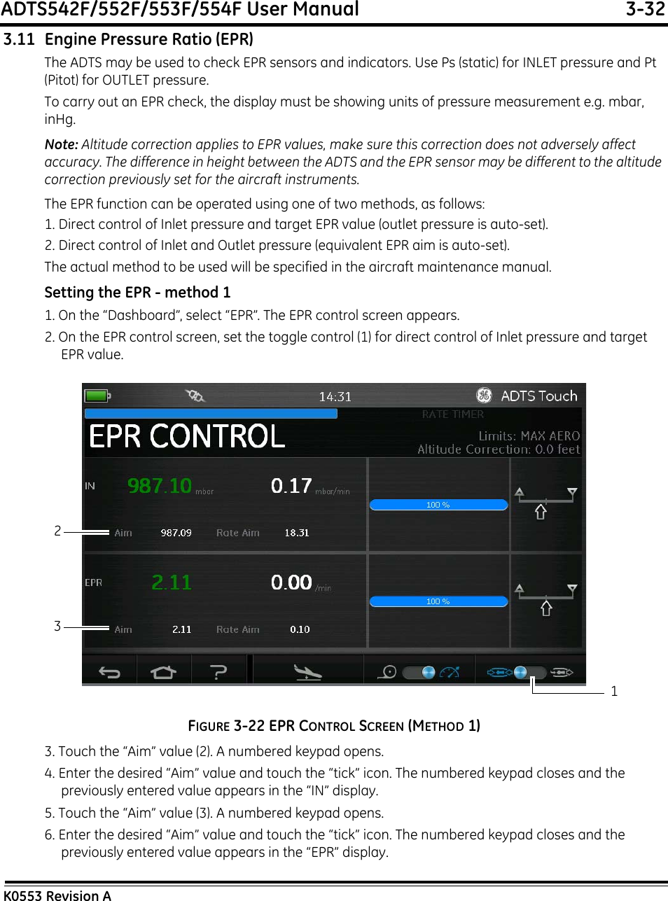 ADTS542F/552F/553F/554F User Manual  3-32K0553 Revision A3.11 Engine Pressure Ratio (EPR)The ADTS may be used to check EPR sensors and indicators. Use Ps (static) for INLET pressure and Pt (Pitot) for OUTLET pressure.To carry out an EPR check, the display must be showing units of pressure measurement e.g. mbar, inHg.Note: Altitude correction applies to EPR values, make sure this correction does not adversely affect accuracy. The difference in height between the ADTS and the EPR sensor may be different to the altitude correction previously set for the aircraft instruments.The EPR function can be operated using one of two methods, as follows:1. Direct control of Inlet pressure and target EPR value (outlet pressure is auto-set).2. Direct control of Inlet and Outlet pressure (equivalent EPR aim is auto-set).The actual method to be used will be specified in the aircraft maintenance manual.Setting the EPR - method 11. On the “Dashboard”, select “EPR”. The EPR control screen appears.2. On the EPR control screen, set the toggle control (1) for direct control of Inlet pressure and target EPR value.FIGURE 3-22 EPR CONTROL SCREEN (METHOD 1)3. Touch the “Aim” value (2). A numbered keypad opens.4. Enter the desired “Aim” value and touch the “tick” icon. The numbered keypad closes and the previously entered value appears in the “IN” display.5. Touch the “Aim” value (3). A numbered keypad opens.6. Enter the desired “Aim” value and touch the “tick” icon. The numbered keypad closes and the previously entered value appears in the “EPR” display.213