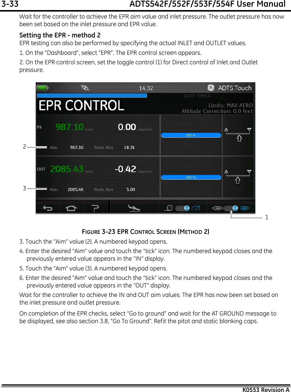 3-33  ADTS542F/552F/553F/554F User ManualK0553 Revision AWait for the controller to achieve the EPR aim value and inlet pressure. The outlet pressure has now been set based on the inlet pressure and EPR value.Setting the EPR - method 2EPR testing can also be performed by specifying the actual INLET and OUTLET values.1. On the “Dashboard”, select “EPR”. The EPR control screen appears.2. On the EPR control screen, set the toggle control (1) for Direct control of Inlet and Outlet pressure.FIGURE 3-23 EPR CONTROL SCREEN (METHOD 2)3. Touch the “Aim” value (2). A numbered keypad opens.4. Enter the desired “Aim” value and touch the “tick” icon. The numbered keypad closes and the previously entered value appears in the “IN” display.5. Touch the “Aim” value (3). A numbered keypad opens.6. Enter the desired “Aim” value and touch the “tick” icon. The numbered keypad closes and the previously entered value appears in the “OUT” display.Wait for the controller to achieve the IN and OUT aim values. The EPR has now been set based on the inlet pressure and outlet pressure.On completion of the EPR checks, select “Go to ground” and wait for the AT GROUND message to be displayed, see also section 3.8, “Go To Ground”. Refit the pitot and static blanking caps.123