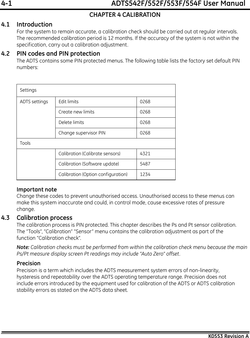 4-1  ADTS542F/552F/553F/554F User ManualK0553 Revision ACHAPTER 4 CALIBRATION4.1 IntroductionFor the system to remain accurate, a calibration check should be carried out at regular intervals. The recommended calibration period is 12 months. If the accuracy of the system is not within the specification, carry out a calibration adjustment.4.2 PIN codes and PIN protectionThe ADTS contains some PIN protected menus. The following table lists the factory set default PIN numbers:Important noteChange these codes to prevent unauthorised access. Unauthorised access to these menus can make this system inaccurate and could, in control mode, cause excessive rates of pressure change. 4.3 Calibration processThe calibration process is PIN protected. This chapter describes the Ps and Pt sensor calibration. The “Tools”, “Calibration” “Sensor” menu contains the calibration adjustment as part of the function “Calibration check”.Note: Calibration checks must be performed from within the calibration check menu because the main Ps/Pt measure display screen Pt readings may include “Auto Zero” offset.PrecisionPrecision is a term which includes the ADTS measurement system errors of non-linearity, hysteresis and repeatability over the ADTS operating temperature range. Precision does not include errors introduced by the equipment used for calibration of the ADTS or ADTS calibration stability errors as stated on the ADTS data sheet.SettingsADTS settings Edit limits 0268Create new limits 0268Delete limits 0268Change supervisor PIN 0268ToolsCalibration (Calibrate sensors) 4321Calibration (Software update) 5487Calibration (Option configuration) 1234