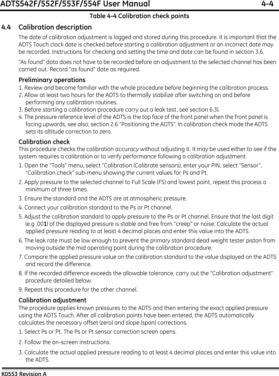 ADTS542F/552F/553F/554F User Manual  4-4K0553 Revision ATable 4-4 Calibration check points4.4 Calibration descriptionThe date of calibration adjustment is logged and stored during this procedure. It is important that the ADTS Touch clock date is checked before starting a calibration adjustment or an incorrect date may be recorded. Instructions for checking and setting the time and date can be found in section 3.6.“As found” data does not have to be recorded before an adjustment to the selected channel has been carried out. Record “as found” date as required.Preliminary operations1. Review and become familiar with the whole procedure before beginning the calibration process.2. Allow at least two hours for the ADTS to thermally stabilize after switching on and before performing any calibration routines.3. Before starting a calibration procedure carry out a leak test, see section 6.3).4. The pressure reference level of the ADTS is the top face of the front panel when the front panel is facing upwards, see also, section 2.6 “Positioning the ADTS”. In calibration check mode the ADTS sets its altitude correction to zero.Calibration checkThis procedure checks the calibration accuracy without adjusting it. It may be used either to see if the system requires a calibration or to verify performance following a calibration adjustment.1. Open the “Tools” menu, select “Calibration (Calibrate sensors), enter your PIN, select “Sensor”, “Calibration check” sub-menu showing the current values for Ps and Pt.2. Apply pressure to the selected channel to Full Scale (FS) and lowest point, repeat this process a minimum of three times.3. Ensure the standard and the ADTS are at atmospheric pressure.4. Connect your calibration standard to the Ps or Pt channel.5. Adjust the calibration standard to apply pressure to the Ps or Pt channel. Ensure that the last digit (e.g .001) of the displayed pressure is stable and free from “creep” or noise. Calculate the actual applied pressure reading to at least 4 decimal places and enter this value into the ADTS.6. The leak rate must be low enough to prevent the primary standard dead weight tester piston from moving outside the mid operating point during the calibration procedure.7. Compare the applied pressure value on the calibration standard to the value displayed on the ADTS and record the difference.8. If the recorded difference exceeds the allowable tolerance, carry out the “Calibration adjustment” procedure detailed below.9. Repeat this procedure for the other channel.Calibration adjustmentThe procedure applies known pressures to the ADTS and then entering the exact applied pressure using the ADTS Touch. After all calibration points have been entered, the ADTS automatically calculates the necessary offset (zero) and slope (span) corrections.1. Select Ps or Pt. The Ps or Pt sensor correction screen opens.2. Follow the on-screen instructions.3. Calculate the actual applied pressure reading to at least 4 decimal places and enter this value into the ADTS.