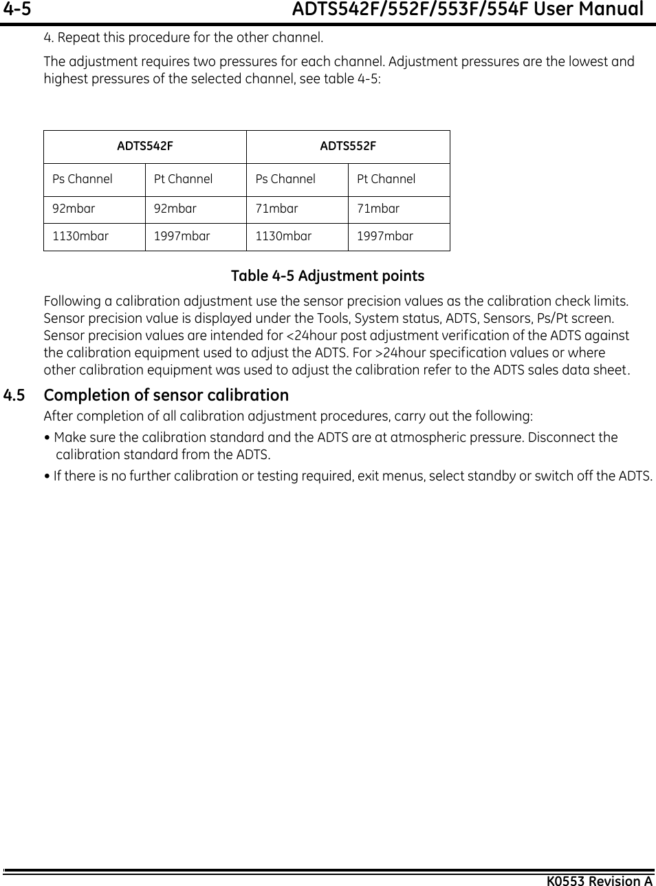 4-5  ADTS542F/552F/553F/554F User ManualK0553 Revision A4. Repeat this procedure for the other channel.The adjustment requires two pressures for each channel. Adjustment pressures are the lowest and highest pressures of the selected channel, see table 4-5:Table 4-5 Adjustment pointsFollowing a calibration adjustment use the sensor precision values as the calibration check limits. Sensor precision value is displayed under the Tools, System status, ADTS, Sensors, Ps/Pt screen. Sensor precision values are intended for &lt;24hour post adjustment verification of the ADTS against the calibration equipment used to adjust the ADTS. For &gt;24hour specification values or where other calibration equipment was used to adjust the calibration refer to the ADTS sales data sheet.4.5 Completion of sensor calibrationAfter completion of all calibration adjustment procedures, carry out the following:• Make sure the calibration standard and the ADTS are at atmospheric pressure. Disconnect the calibration standard from the ADTS.• If there is no further calibration or testing required, exit menus, select standby or switch off the ADTS.ADTS542F ADTS552FPs Channel Pt Channel Ps Channel Pt Channel92mbar92mbar71mbar71mbar1130mbar 1997mbar 1130mbar 1997mbar