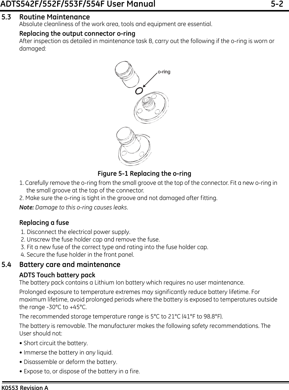 ADTS542F/552F/553F/554F User Manual  5-2K0553 Revision A5.3 Routine MaintenanceAbsolute cleanliness of the work area, tools and equipment are essential.Replacing the output connector o-ringAfter inspection as detailed in maintenance task B, carry out the following if the o-ring is worn or damaged:Figure 5-1 Replacing the o-ring1. Carefully remove the o-ring from the small groove at the top of the connector. Fit a new o-ring in the small groove at the top of the connector.2. Make sure the o-ring is tight in the groove and not damaged after fitting. Note: Damage to this o-ring causes leaks.Replacing a fuse 1. Disconnect the electrical power supply. 2. Unscrew the fuse holder cap and remove the fuse. 3. Fit a new fuse of the correct type and rating into the fuse holder cap. 4. Secure the fuse holder in the front panel.5.4 Battery care and maintenanceADTS Touch battery packThe battery pack contains a Lithium Ion battery which requires no user maintenance.Prolonged exposure to temperature extremes may significantly reduce battery lifetime. For maximum lifetime, avoid prolonged periods where the battery is exposed to temperatures outside the range -30°C to +45°C.The recommended storage temperature range is 5°C to 21°C (41°F to 98.8°F).The battery is removable. The manufacturer makes the following safety recommendations. The User should not:• Short circuit the battery.• Immerse the battery in any liquid.• Disassemble or deform the battery.• Expose to, or dispose of the battery in a fire.o-ring