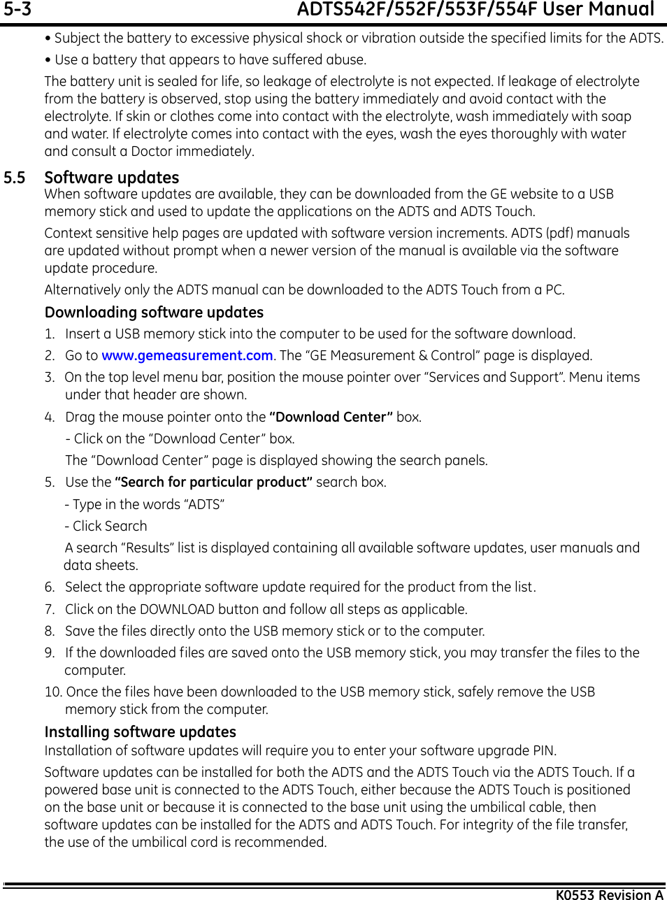 5-3  ADTS542F/552F/553F/554F User ManualK0553 Revision A• Subject the battery to excessive physical shock or vibration outside the specified limits for the ADTS.• Use a battery that appears to have suffered abuse.The battery unit is sealed for life, so leakage of electrolyte is not expected. If leakage of electrolyte from the battery is observed, stop using the battery immediately and avoid contact with the electrolyte. If skin or clothes come into contact with the electrolyte, wash immediately with soap and water. If electrolyte comes into contact with the eyes, wash the eyes thoroughly with water and consult a Doctor immediately.5.5 Software updatesWhen software updates are available, they can be downloaded from the GE website to a USB memory stick and used to update the applications on the ADTS and ADTS Touch.Context sensitive help pages are updated with software version increments. ADTS (pdf) manuals are updated without prompt when a newer version of the manual is available via the software update procedure.Alternatively only the ADTS manual can be downloaded to the ADTS Touch from a PC.Downloading software updates1.   Insert a USB memory stick into the computer to be used for the software download.2.   Go to www.gemeasurement.com. The “GE Measurement &amp; Control” page is displayed.3.   On the top level menu bar, position the mouse pointer over “Services and Support”. Menu items under that header are shown.4.   Drag the mouse pointer onto the “Download Center” box.- Click on the “Download Center” box.The “Download Center” page is displayed showing the search panels.5.   Use the “Search for particular product” search box. - Type in the words “ADTS” - Click Search A search “Results” list is displayed containing all available software updates, user manuals and data sheets.6.   Select the appropriate software update required for the product from the list.7.   Click on the DOWNLOAD button and follow all steps as applicable.8.   Save the files directly onto the USB memory stick or to the computer.9.   If the downloaded files are saved onto the USB memory stick, you may transfer the files to the computer.10. Once the files have been downloaded to the USB memory stick, safely remove the USB memory stick from the computer.Installing software updatesInstallation of software updates will require you to enter your software upgrade PIN.Software updates can be installed for both the ADTS and the ADTS Touch via the ADTS Touch. If a powered base unit is connected to the ADTS Touch, either because the ADTS Touch is positioned on the base unit or because it is connected to the base unit using the umbilical cable, then software updates can be installed for the ADTS and ADTS Touch. For integrity of the file transfer, the use of the umbilical cord is recommended.