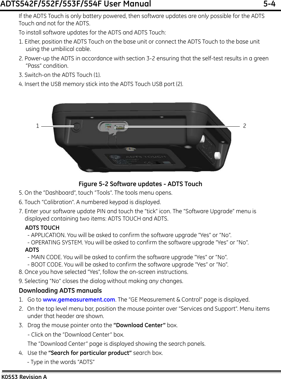 ADTS542F/552F/553F/554F User Manual  5-4K0553 Revision AIf the ADTS Touch is only battery powered, then software updates are only possible for the ADTS Touch and not for the ADTS.To install software updates for the ADTS and ADTS Touch:1. Either, position the ADTS Touch on the base unit or connect the ADTS Touch to the base unit using the umbilical cable.2. Power-up the ADTS in accordance with section 3-2 ensuring that the self-test results in a green “Pass” condition.3. Switch-on the ADTS Touch (1). 4. Insert the USB memory stick into the ADTS Touch USB port (2).Figure 5-2 Software updates - ADTS Touch5. On the “Dashboard”, touch “Tools”. The tools menu opens.6. Touch “Calibration”. A numbered keypad is displayed.7. Enter your software update PIN and touch the “tick” icon. The “Software Upgrade” menu is displayed containing two items: ADTS TOUCH and ADTS.ADTS TOUCH- APPLICATION. You will be asked to confirm the software upgrade “Yes” or “No”.- OPERATING SYSTEM. You will be asked to confirm the software upgrade “Yes” or “No”.ADTS- MAIN CODE. You will be asked to confirm the software upgrade “Yes” or “No”.- BOOT CODE. You will be asked to confirm the software upgrade “Yes” or “No”.8. Once you have selected “Yes”, follow the on-screen instructions. 9. Selecting “No” closes the dialog without making any changes.Downloading ADTS manuals1.   Go to www.gemeasurement.com. The “GE Measurement &amp; Control” page is displayed.2.   On the top level menu bar, position the mouse pointer over “Services and Support”. Menu items under that header are shown.3.   Drag the mouse pointer onto the “Download Center” box.- Click on the “Download Center” box.The “Download Center” page is displayed showing the search panels.4.   Use the “Search for particular product” search box. - Type in the words “ADTS”21