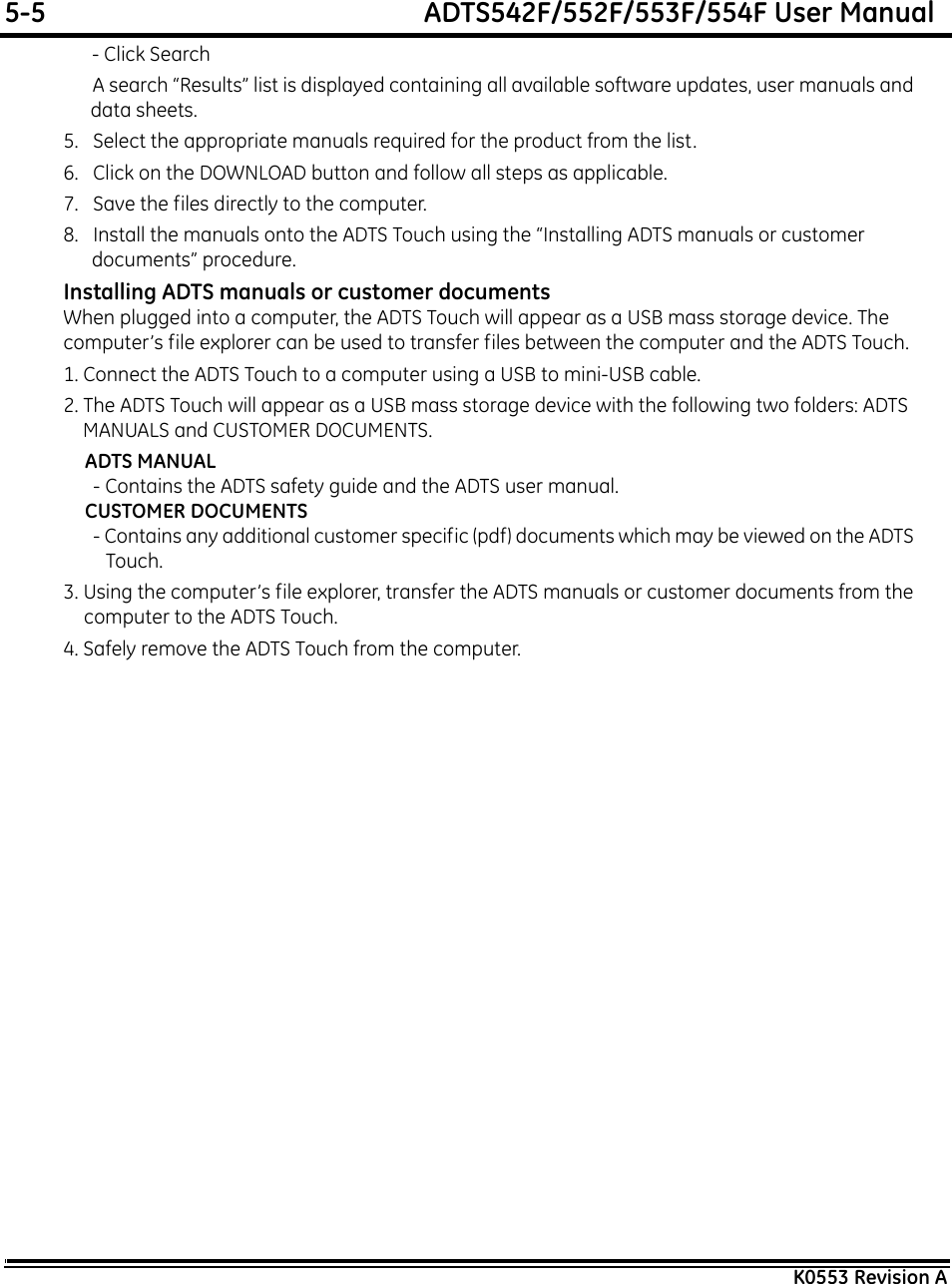 5-5  ADTS542F/552F/553F/554F User ManualK0553 Revision A - Click Search A search “Results” list is displayed containing all available software updates, user manuals and data sheets.5.   Select the appropriate manuals required for the product from the list.6.   Click on the DOWNLOAD button and follow all steps as applicable.7.   Save the files directly to the computer.8.   Install the manuals onto the ADTS Touch using the “Installing ADTS manuals or customer documents” procedure.Installing ADTS manuals or customer documentsWhen plugged into a computer, the ADTS Touch will appear as a USB mass storage device. The computer’s file explorer can be used to transfer files between the computer and the ADTS Touch.1. Connect the ADTS Touch to a computer using a USB to mini-USB cable.2. The ADTS Touch will appear as a USB mass storage device with the following two folders: ADTS MANUALS and CUSTOMER DOCUMENTS.ADTS MANUAL- Contains the ADTS safety guide and the ADTS user manual.CUSTOMER DOCUMENTS- Contains any additional customer specific (pdf) documents which may be viewed on the ADTS Touch.3. Using the computer’s file explorer, transfer the ADTS manuals or customer documents from the computer to the ADTS Touch.4. Safely remove the ADTS Touch from the computer.