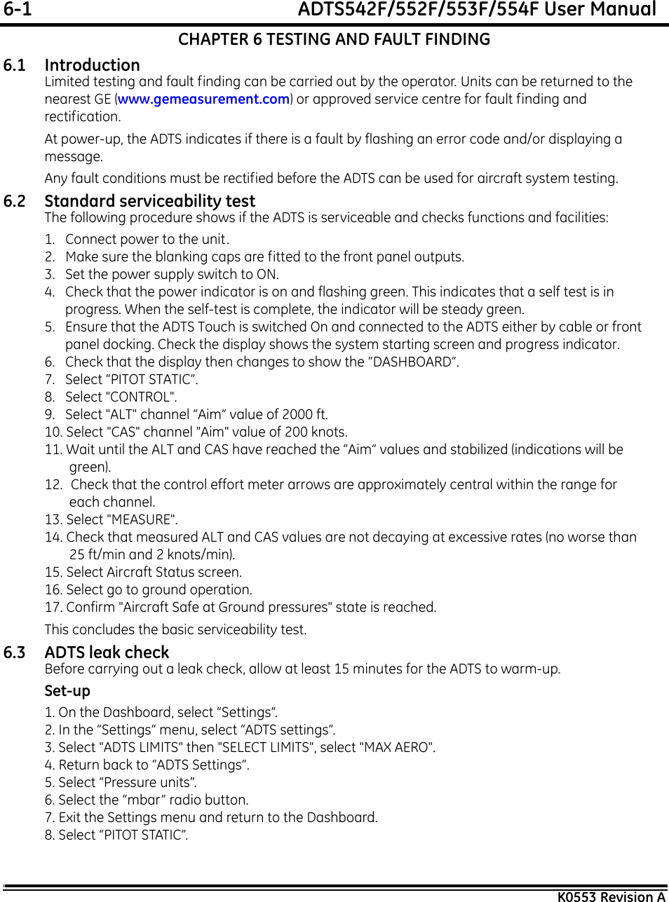 6-1  ADTS542F/552F/553F/554F User ManualK0553 Revision ACHAPTER 6 TESTING AND FAULT FINDING6.1 IntroductionLimited testing and fault finding can be carried out by the operator. Units can be returned to the nearest GE (www.gemeasurement.com) or approved service centre for fault finding and rectification.At power-up, the ADTS indicates if there is a fault by flashing an error code and/or displaying a message.Any fault conditions must be rectified before the ADTS can be used for aircraft system testing.6.2 Standard serviceability testThe following procedure shows if the ADTS is serviceable and checks functions and facilities:1.   Connect power to the unit. 2.   Make sure the blanking caps are fitted to the front panel outputs.3.   Set the power supply switch to ON. 4.   Check that the power indicator is on and flashing green. This indicates that a self test is in progress. When the self-test is complete, the indicator will be steady green.5.   Ensure that the ADTS Touch is switched On and connected to the ADTS either by cable or front panel docking. Check the display shows the system starting screen and progress indicator.6.   Check that the display then changes to show the “DASHBOARD”.7.   Select “PITOT STATIC”.8.   Select &quot;CONTROL&quot;.9.   Select &quot;ALT&quot; channel “Aim” value of 2000 ft.10. Select &quot;CAS&quot; channel &quot;Aim&quot; value of 200 knots.11. Wait until the ALT and CAS have reached the “Aim” values and stabilized (indications will be green).12.  Check that the control effort meter arrows are approximately central within the range for each channel.13. Select &quot;MEASURE&quot;.14. Check that measured ALT and CAS values are not decaying at excessive rates (no worse than 25 ft/min and 2 knots/min).15. Select Aircraft Status screen.16. Select go to ground operation.17. Confirm &quot;Aircraft Safe at Ground pressures&quot; state is reached.This concludes the basic serviceability test.6.3 ADTS leak checkBefore carrying out a leak check, allow at least 15 minutes for the ADTS to warm-up.Set-up1. On the Dashboard, select “Settings”.2. In the “Settings” menu, select “ADTS settings”.3. Select &quot;ADTS LIMITS&quot; then &quot;SELECT LIMITS&quot;, select &quot;MAX AERO&quot;.4. Return back to “ADTS Settings”.5. Select “Pressure units”.6. Select the “mbar” radio button.7. Exit the Settings menu and return to the Dashboard.8. Select “PITOT STATIC”.