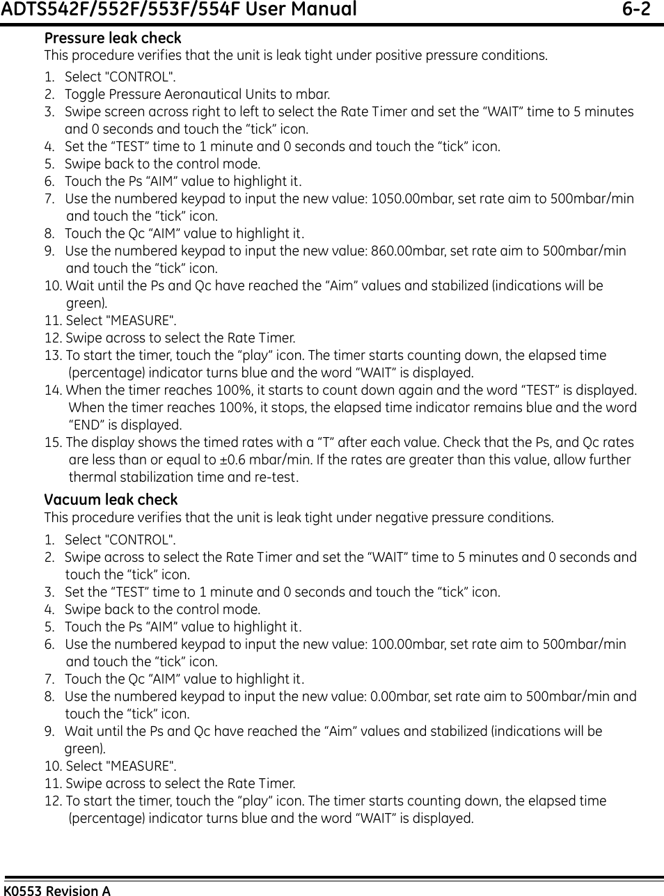 ADTS542F/552F/553F/554F User Manual  6-2K0553 Revision APressure leak checkThis procedure verifies that the unit is leak tight under positive pressure conditions.1.   Select &quot;CONTROL&quot;.2.   Toggle Pressure Aeronautical Units to mbar.3.   Swipe screen across right to left to select the Rate Timer and set the “WAIT” time to 5 minutes and 0 seconds and touch the “tick” icon.4.   Set the “TEST” time to 1 minute and 0 seconds and touch the “tick” icon.5.   Swipe back to the control mode.6.   Touch the Ps “AIM” value to highlight it.7.   Use the numbered keypad to input the new value: 1050.00mbar, set rate aim to 500mbar/min and touch the “tick” icon.8.   Touch the Qc “AIM” value to highlight it.9.   Use the numbered keypad to input the new value: 860.00mbar, set rate aim to 500mbar/min and touch the “tick” icon.10. Wait until the Ps and Qc have reached the “Aim” values and stabilized (indications will be green).11. Select &quot;MEASURE&quot;.12. Swipe across to select the Rate Timer.13. To start the timer, touch the “play” icon. The timer starts counting down, the elapsed time (percentage) indicator turns blue and the word “WAIT” is displayed.14. When the timer reaches 100%, it starts to count down again and the word “TEST” is displayed. When the timer reaches 100%, it stops, the elapsed time indicator remains blue and the word “END” is displayed.15. The display shows the timed rates with a “T” after each value. Check that the Ps, and Qc rates are less than or equal to ±0.6 mbar/min. If the rates are greater than this value, allow further thermal stabilization time and re-test.Vacuum leak checkThis procedure verifies that the unit is leak tight under negative pressure conditions.1.   Select &quot;CONTROL&quot;.2.   Swipe across to select the Rate Timer and set the “WAIT” time to 5 minutes and 0 seconds and touch the “tick” icon.3.   Set the “TEST” time to 1 minute and 0 seconds and touch the “tick” icon.4.   Swipe back to the control mode.5.   Touch the Ps “AIM” value to highlight it.6.   Use the numbered keypad to input the new value: 100.00mbar, set rate aim to 500mbar/min and touch the “tick” icon.7.   Touch the Qc “AIM” value to highlight it.8.   Use the numbered keypad to input the new value: 0.00mbar, set rate aim to 500mbar/min and touch the “tick” icon.9.   Wait until the Ps and Qc have reached the “Aim” values and stabilized (indications will be green).10. Select &quot;MEASURE&quot;.11. Swipe across to select the Rate Timer.12. To start the timer, touch the “play” icon. The timer starts counting down, the elapsed time (percentage) indicator turns blue and the word “WAIT” is displayed.