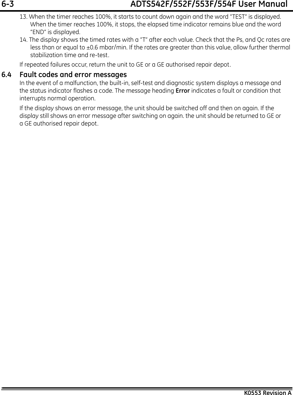 6-3  ADTS542F/552F/553F/554F User ManualK0553 Revision A13. When the timer reaches 100%, it starts to count down again and the word “TEST” is displayed. When the timer reaches 100%, it stops, the elapsed time indicator remains blue and the word “END” is displayed.14. The display shows the timed rates with a “T” after each value. Check that the Ps, and Qc rates are less than or equal to ±0.6 mbar/min. If the rates are greater than this value, allow further thermal stabilization time and re-test.If repeated failures occur, return the unit to GE or a GE authorised repair depot.6.4 Fault codes and error messagesIn the event of a malfunction, the built-in, self-test and diagnostic system displays a message and the status indicator flashes a code. The message heading Error indicates a fault or condition that interrupts normal operation.If the display shows an error message, the unit should be switched off and then on again. If the display still shows an error message after switching on again. the unit should be returned to GE or a GE authorised repair depot.
