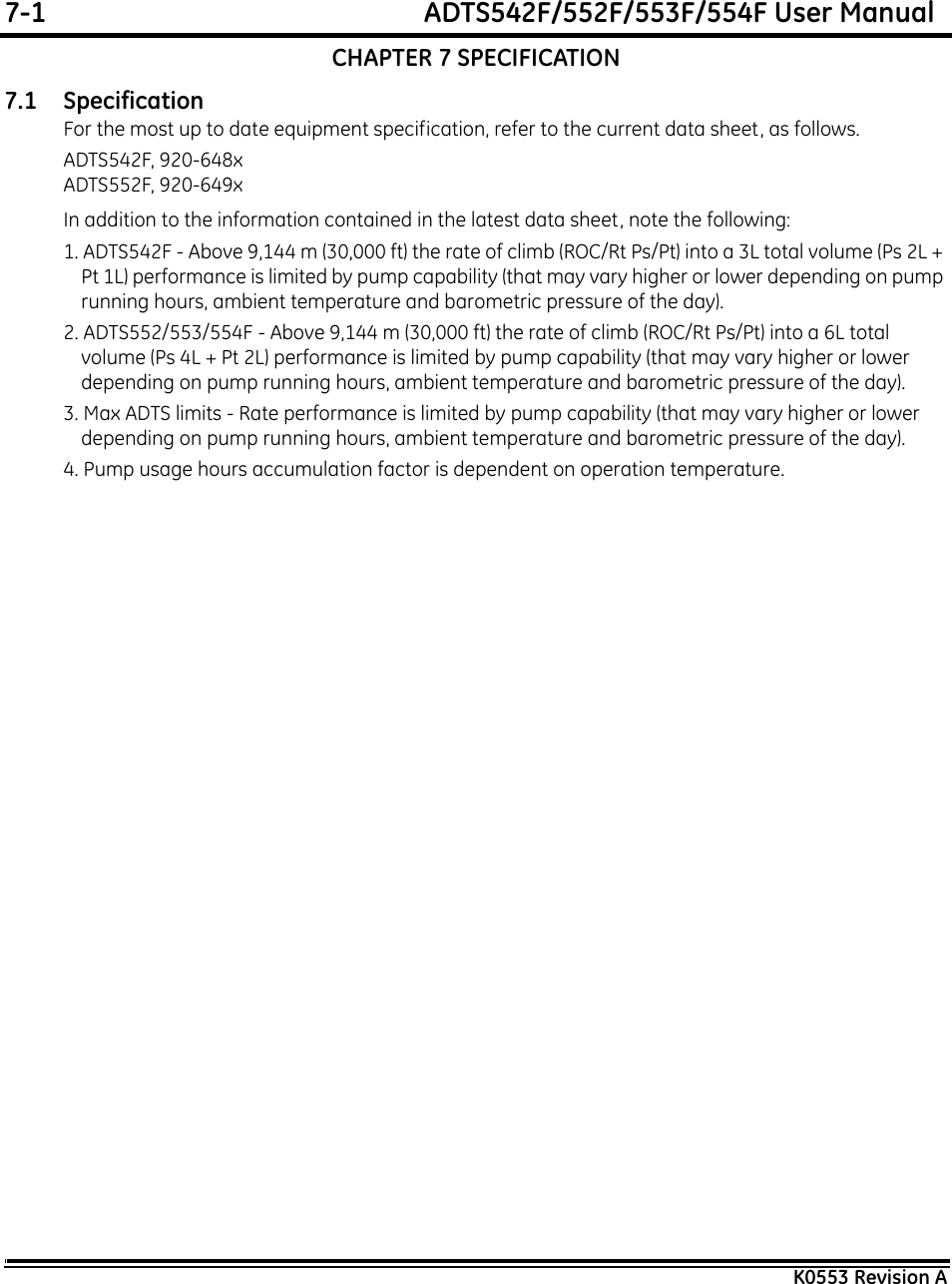 7-1  ADTS542F/552F/553F/554F User ManualK0553 Revision ACHAPTER 7 SPECIFICATION7.1 SpecificationFor the most up to date equipment specification, refer to the current data sheet, as follows.ADTS542F, 920-648xADTS552F, 920-649xIn addition to the information contained in the latest data sheet, note the following:1. ADTS542F - Above 9,144 m (30,000 ft) the rate of climb (ROC/Rt Ps/Pt) into a 3L total volume (Ps 2L + Pt 1L) performance is limited by pump capability (that may vary higher or lower depending on pump running hours, ambient temperature and barometric pressure of the day).2. ADTS552/553/554F - Above 9,144 m (30,000 ft) the rate of climb (ROC/Rt Ps/Pt) into a 6L total volume (Ps 4L + Pt 2L) performance is limited by pump capability (that may vary higher or lower depending on pump running hours, ambient temperature and barometric pressure of the day).3. Max ADTS limits - Rate performance is limited by pump capability (that may vary higher or lower depending on pump running hours, ambient temperature and barometric pressure of the day).4. Pump usage hours accumulation factor is dependent on operation temperature.
