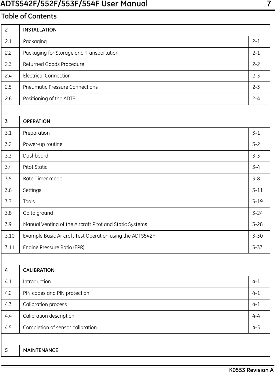 ADTS542F/552F/553F/554F User Manual                                                             7K0553 Revision A2INSTALLATION2.1 Packaging 2-12.2 Packaging for Storage and Transportation 2-12.3 Returned Goods Procedure 2-22.4 Electrical Connection 2-32.5 Pneumatic Pressure Connections 2-32.6 Positioning of the ADTS 2-43OPERATION3.1 Preparation 3-13.2 Power-up routine 3-23.3 Dashboard 3-33.4 Pitot Static 3-43.5 Rate Timer mode 3-83.6 Settings 3-113.7 Tools 3-193.8 Go to ground 3-243.9 Manual Venting of the Aircraft Pitot and Static Systems 3-283.10 Example Basic Aircraft Test Operation using the ADTS542F 3-303.11 Engine Pressure Ratio (EPR) 3-334CALIBRATION4.1 Introduction 4-14.2 PIN codes and PIN protection 4-14.3 Calibration process 4-14.4 Calibration description 4-44.5 Completion of sensor calibration 4-55 MAINTENANCETable of Contents