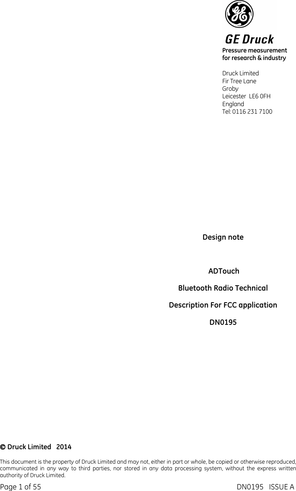  Page 1 of 55  DN0195   ISSUE A                         Design note    ADTouch Bluetooth Radio Technical  Description For FCC application DN0195  Druck Limited   2014  This document is the property of Druck Limited and may not, either in part or whole, be copied or otherwise reproduced, communicated  in  any  way  to  third  parties,  nor  stored  in  any  data  processing  system,  without  the  express  written authority of Druck Limited.  Pressure measurement    for research &amp; industry  Druck Limited Fir Tree Lane Groby Leicester  LE6 0FH  England  Tel: 0116 231 7100  