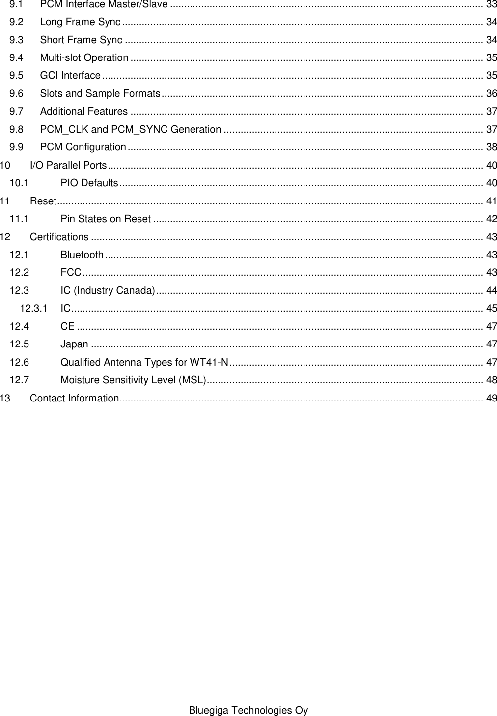   Bluegiga Technologies Oy 9.1 PCM Interface Master/Slave ............................................................................................................... 33 9.2 Long Frame Sync ................................................................................................................................ 34 9.3 Short Frame Sync ............................................................................................................................... 34 9.4 Multi-slot Operation ............................................................................................................................. 35 9.5 GCI Interface ....................................................................................................................................... 35 9.6 Slots and Sample Formats .................................................................................................................. 36 9.7 Additional Features ............................................................................................................................. 37 9.8 PCM_CLK and PCM_SYNC Generation ............................................................................................ 37 9.9 PCM Configuration .............................................................................................................................. 38 10 I/O Parallel Ports ..................................................................................................................................... 40 10.1 PIO Defaults ................................................................................................................................. 40 11 Reset ....................................................................................................................................................... 41 11.1 Pin States on Reset ..................................................................................................................... 42 12 Certifications ........................................................................................................................................... 43 12.1 Bluetooth ...................................................................................................................................... 43 12.2 FCC .............................................................................................................................................. 43 12.3 IC (Industry Canada) .................................................................................................................... 44 12.3.1 IC .................................................................................................................................................. 45 12.4 CE ................................................................................................................................................ 47 12.5 Japan ........................................................................................................................................... 47 12.6 Qualified Antenna Types for WT41-N .......................................................................................... 47 12.7 Moisture Sensitivity Level (MSL).................................................................................................. 48 13 Contact Information................................................................................................................................. 49 