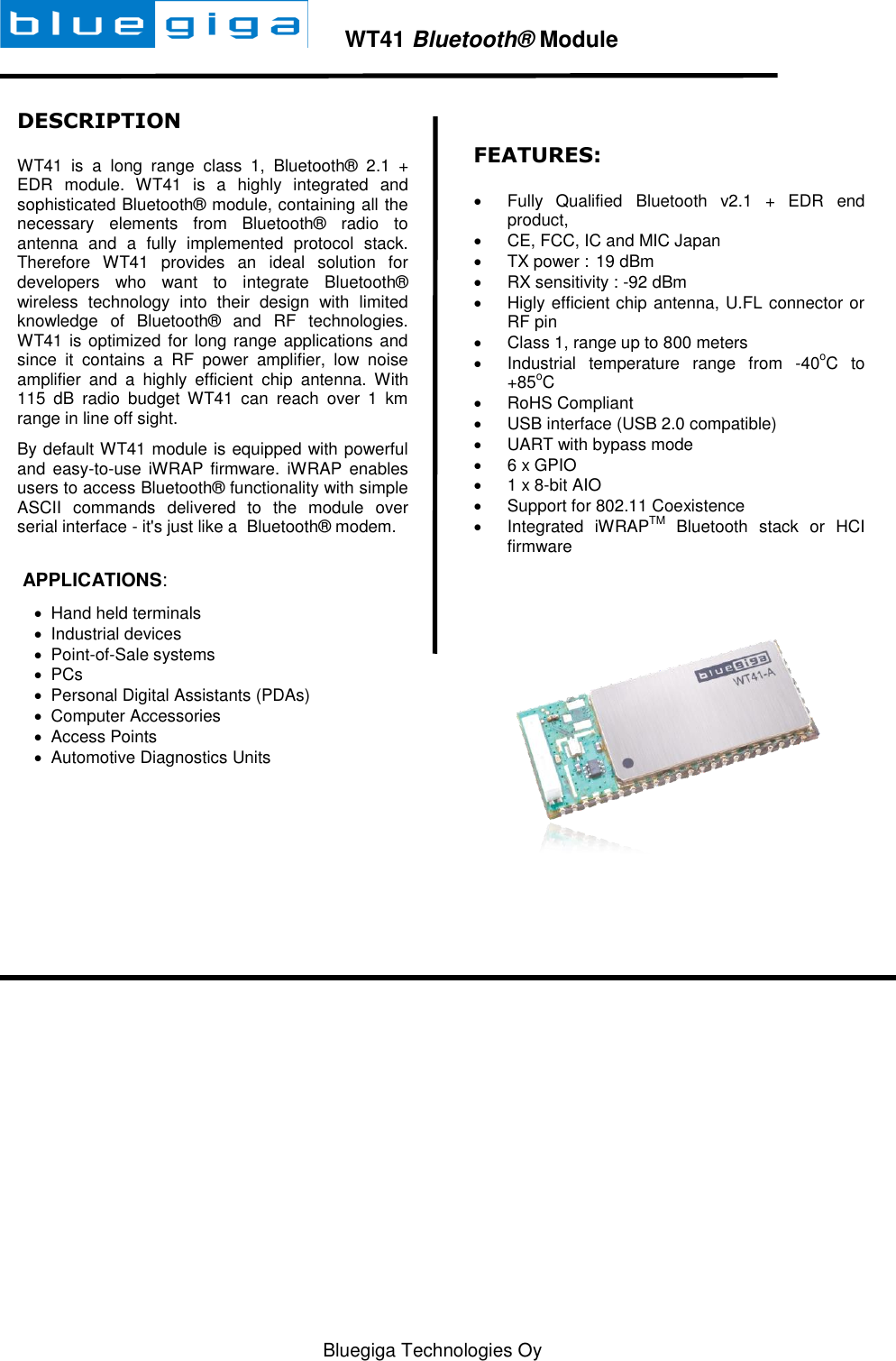   Bluegiga Technologies Oy        WT41 Bluetooth® Module  DESCRIPTION WT41  is  a  long  range  class  1,  Bluetooth®  2.1  + EDR  module.  WT41  is  a  highly  integrated  and sophisticated Bluetooth® module, containing all the necessary  elements  from  Bluetooth®  radio  to antenna  and  a  fully  implemented  protocol  stack. Therefore  WT41  provides  an  ideal  solution  for developers  who  want  to  integrate  Bluetooth® wireless  technology  into  their  design  with  limited knowledge  of  Bluetooth®  and  RF  technologies. WT41 is optimized for  long range applications and since  it  contains  a  RF  power  amplifier,  low  noise amplifier  and  a  highly  efficient  chip  antenna.  With 115  dB  radio  budget  WT41  can  reach  over  1  km range in line off sight. By default WT41 module is equipped with powerful and  easy-to-use  iWRAP firmware. iWRAP  enables users to access Bluetooth® functionality with simple ASCII  commands  delivered  to  the  module  over serial interface - it&apos;s just like a  Bluetooth® modem.    APPLICATIONS:   Hand held terminals   Industrial devices   Point-of-Sale systems   PCs   Personal Digital Assistants (PDAs)   Computer Accessories    Access Points   Automotive Diagnostics Units  FEATURES:   Fully  Qualified  Bluetooth  v2.1  +  EDR  end product,    CE, FCC, IC and MIC Japan   TX power :  19 dBm   RX sensitivity : -92 dBm   Higly efficient chip antenna, U.FL connector or RF pin   Class 1, range up to 800 meters   Industrial  temperature  range  from  -40oC  to +85oC   RoHS Compliant   USB interface (USB 2.0 compatible)   UART with bypass mode   6 x GPIO   1 x 8-bit AIO   Support for 802.11 Coexistence   Integrated  iWRAPTM  Bluetooth  stack  or  HCI firmware   