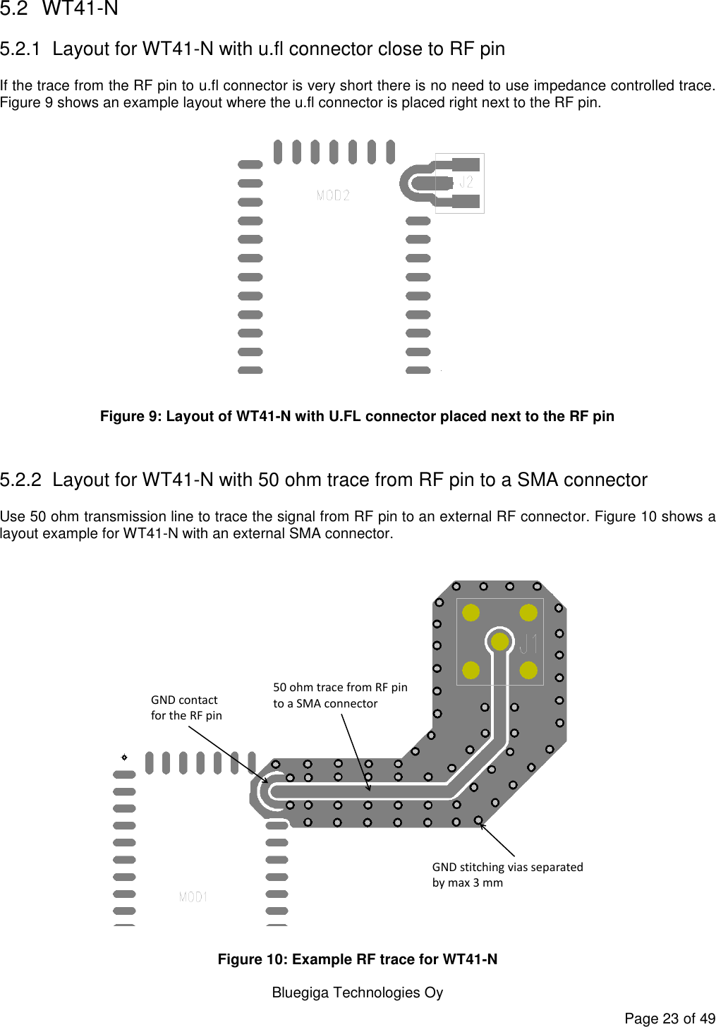  Bluegiga Technologies Oy Page 23 of 49 5.2  WT41-N 5.2.1  Layout for WT41-N with u.fl connector close to RF pin If the trace from the RF pin to u.fl connector is very short there is no need to use impedance controlled trace. Figure 9 shows an example layout where the u.fl connector is placed right next to the RF pin.   Figure 9: Layout of WT41-N with U.FL connector placed next to the RF pin  5.2.2  Layout for WT41-N with 50 ohm trace from RF pin to a SMA connector Use 50 ohm transmission line to trace the signal from RF pin to an external RF connector. Figure 10 shows a layout example for WT41-N with an external SMA connector.   GND stitching vias separated by max 3 mm50 ohm trace from RF pin to a SMA connectorGND contact for the RF pin Figure 10: Example RF trace for WT41-N 