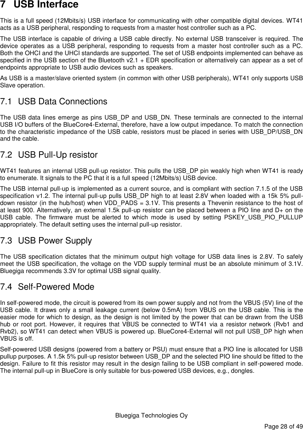   Bluegiga Technologies Oy Page 28 of 49 7  USB Interface This is a full speed (12Mbits/s) USB interface for communicating with other compatible digital devices. WT41 acts as a USB peripheral, responding to requests from a master host controller such as a PC.  The USB interface is capable of driving a USB cable directly. No external USB transceiver is required. The device operates as a USB peripheral, responding to requests from a master host controller such as a PC. Both the OHCI and the UHCI standards are supported. The set of USB endpoints implemented can behave as specified in the USB section of the Bluetooth v2.1 + EDR specification or alternatively can appear as a set of endpoints appropriate to USB audio devices such as speakers. As USB is a master/slave oriented system (in common with other USB peripherals), WT41 only supports USB Slave operation. 7.1  USB Data Connections The USB data lines emerge as pins USB_DP and USB_DN.  These terminals are connected to the internal USB I/O buffers of the BlueCore4-External, therefore, have a low output impedance. To match the connection to the characteristic impedance of the USB cable, resistors must be placed in series with USB_DP/USB_DN and the cable. 7.2  USB Pull-Up resistor WT41 features an internal USB pull-up resistor. This pulls the USB_DP pin weakly high when WT41 is ready to enumerate. It signals to the PC that it is a full speed (12Mbits/s) USB device.  The USB internal pull-up is implemented as a current source, and is compliant with section 7.1.5 of the USB specification v1.2. The internal pull-up pulls USB_DP high to at least 2.8V when loaded with a 15k 5% pull-down resistor (in the hub/host) when VDD_PADS = 3.1V. This presents a Thevenin resistance to the host of at least 900. Alternatively, an external 1.5k pull-up resistor can be placed between a PIO line and D+ on the USB  cable.  The  firmware  must  be  alerted  to  which  mode  is  used  by  setting  PSKEY_USB_PIO_PULLUP appropriately. The default setting uses the internal pull-up resistor. 7.3  USB Power Supply The USB specification dictates that the minimum  output high voltage for USB data lines is 2.8V. To safely meet the USB specification, the voltage on the VDD supply terminal must be an absolute minimum of 3.1V. Bluegiga recommends 3.3V for optimal USB signal quality. 7.4  Self-Powered Mode In self-powered mode, the circuit is powered from its own power supply and not from the VBUS (5V) line of the USB cable. It draws only a small leakage current (below 0.5mA) from VBUS on the USB cable. This is the easier mode for which to design, as the design is not limited by the power that can be drawn from the USB hub or root port. However, it requires  that  VBUS  be connected  to  WT41  via a  resistor network (Rvb1 and Rvb2), so WT41 can detect when VBUS is powered up. BlueCore4-External will not pull USB_DP high when VBUS is off. Self-powered USB designs (powered from a battery or PSU) must ensure that a PIO line is allocated for USB pullup purposes. A 1.5k 5% pull-up resistor between USB_DP and the selected PIO line should be fitted to the design. Failure to fit this resistor may result in the design failing to be USB compliant in self-powered mode. The internal pull-up in BlueCore is only suitable for bus-powered USB devices, e.g., dongles. 