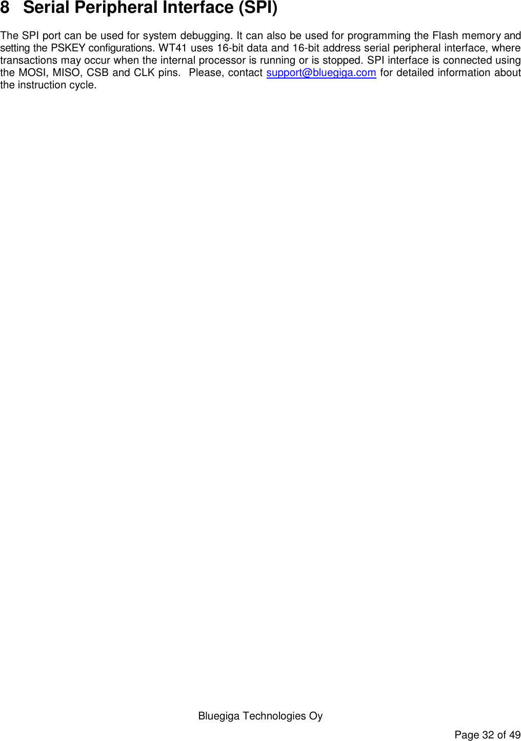   Bluegiga Technologies Oy Page 32 of 49 8  Serial Peripheral Interface (SPI) The SPI port can be used for system debugging. It can also be used for programming the Flash memory and setting the PSKEY configurations. WT41 uses 16-bit data and 16-bit address serial peripheral interface, where transactions may occur when the internal processor is running or is stopped. SPI interface is connected using the MOSI, MISO, CSB and CLK pins.  Please, contact support@bluegiga.com for detailed information about the instruction cycle.  