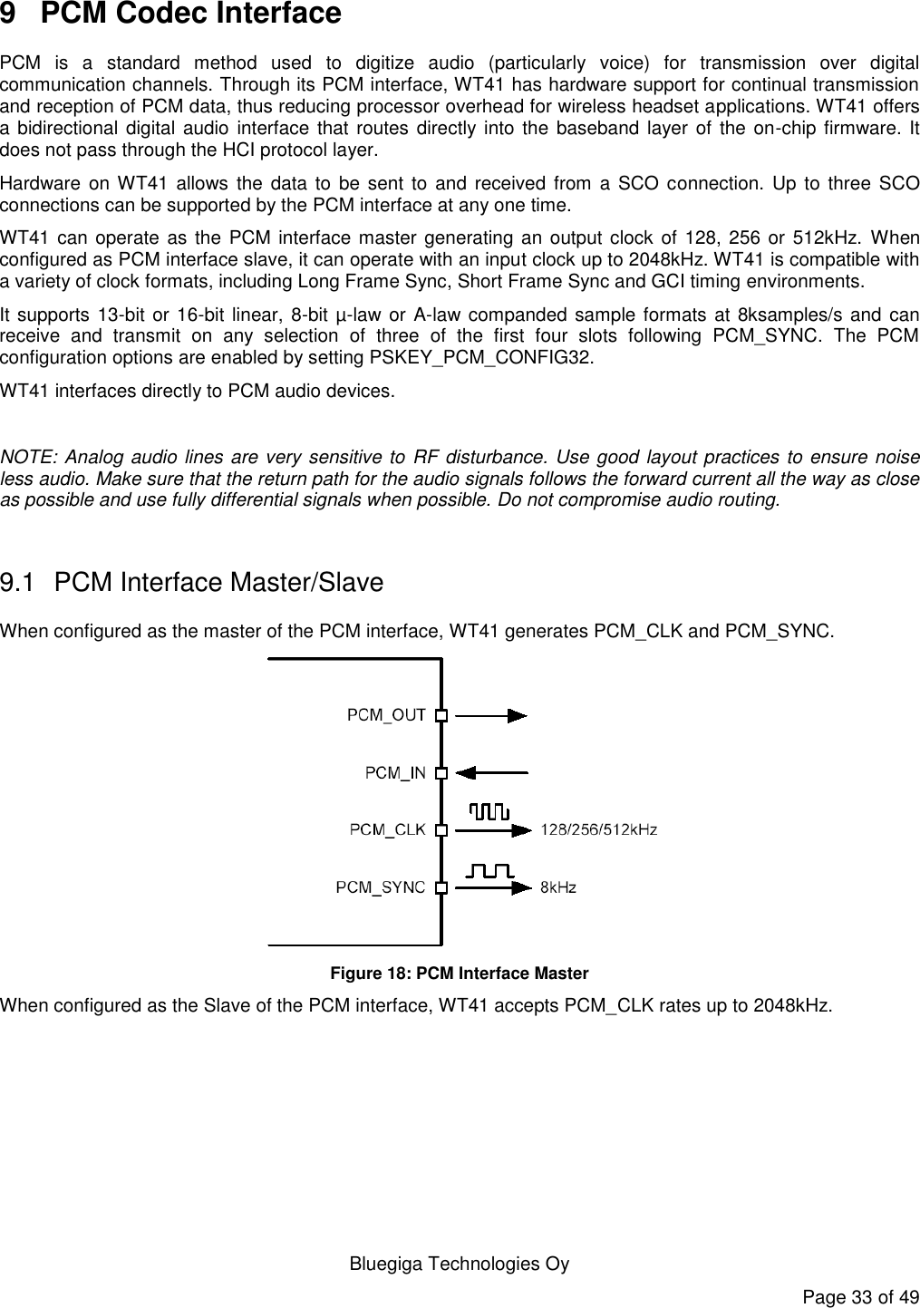   Bluegiga Technologies Oy Page 33 of 49 9  PCM Codec Interface PCM  is  a  standard  method  used  to  digitize  audio  (particularly  voice)  for  transmission  over  digital communication channels. Through its PCM interface, WT41 has hardware support for continual transmission and reception of PCM data, thus reducing processor overhead for wireless headset applications. WT41 offers a bidirectional digital audio  interface that routes directly into the baseband layer of the on-chip firmware. It does not pass through the HCI protocol layer. Hardware  on WT41  allows  the data to  be sent to and  received from a SCO connection.  Up to three  SCO connections can be supported by the PCM interface at any one time. WT41 can operate as the PCM interface master generating an output clock of 128, 256 or 512kHz. When configured as PCM interface slave, it can operate with an input clock up to 2048kHz. WT41 is compatible with a variety of clock formats, including Long Frame Sync, Short Frame Sync and GCI timing environments. It supports 13-bit or 16-bit linear, 8-bit µ-law or A-law companded sample formats at 8ksamples/s and can receive  and  transmit  on  any  selection  of  three  of  the  first  four  slots  following  PCM_SYNC.  The  PCM configuration options are enabled by setting PSKEY_PCM_CONFIG32. WT41 interfaces directly to PCM audio devices.  NOTE: Analog audio lines are very sensitive to RF disturbance. Use good layout practices to ensure noise less audio. Make sure that the return path for the audio signals follows the forward current all the way as close as possible and use fully differential signals when possible. Do not compromise audio routing.  9.1  PCM Interface Master/Slave When configured as the master of the PCM interface, WT41 generates PCM_CLK and PCM_SYNC.  Figure 18: PCM Interface Master When configured as the Slave of the PCM interface, WT41 accepts PCM_CLK rates up to 2048kHz. 