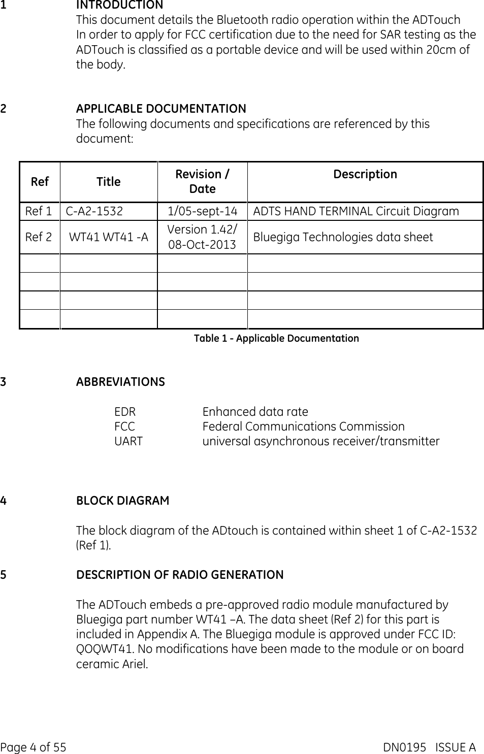  Page 4 of 55  DN0195   ISSUE A  1 INTRODUCTION This document details the Bluetooth radio operation within the ADTouch In order to apply for FCC certification due to the need for SAR testing as the ADTouch is classified as a portable device and will be used within 20cm of the body.   2 APPLICABLE DOCUMENTATION The following documents and specifications are referenced by this document:  Ref  Title  Revision / Date Description Ref 1  C-A2-1532  1/05-sept-14  ADTS HAND TERMINAL Circuit Diagram Ref 2  WT41 WT41 -A  Version 1.42/ 08-Oct-2013 Bluegiga Technologies data sheet                             Table 1 - Applicable Documentation   3 ABBREVIATIONS  EDR  Enhanced data rate FCC  Federal Communications Commission UART  universal asynchronous receiver/transmitter    4 BLOCK DIAGRAM  The block diagram of the ADtouch is contained within sheet 1 of C-A2-1532 (Ref 1).  5 DESCRIPTION OF RADIO GENERATION  The ADTouch embeds a pre-approved radio module manufactured by Bluegiga part number WT41 –A. The data sheet (Ref 2) for this part is included in Appendix A. The Bluegiga module is approved under FCC ID:  QOQWT41. No modifications have been made to the module or on board ceramic Ariel.   