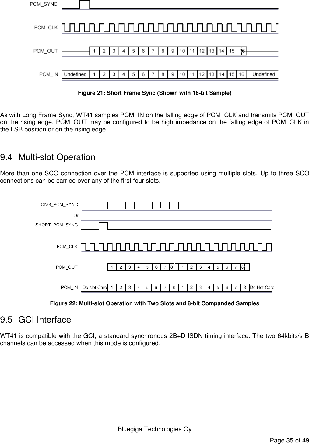   Bluegiga Technologies Oy Page 35 of 49  Figure 21: Short Frame Sync (Shown with 16-bit Sample)  As with Long Frame Sync, WT41 samples PCM_IN on the falling edge of PCM_CLK and transmits PCM_OUT on the rising edge. PCM_OUT may be configured to be high impedance on the falling edge of PCM_CLK in the LSB position or on the rising edge.  9.4  Multi-slot Operation More than one SCO connection over the PCM interface is supported using multiple slots.  Up to three SCO connections can be carried over any of the first four slots.   Figure 22: Multi-slot Operation with Two Slots and 8-bit Companded Samples 9.5  GCI Interface WT41 is compatible with the GCI, a standard synchronous 2B+D ISDN timing interface. The two 64kbits/s B channels can be accessed when this mode is configured. 