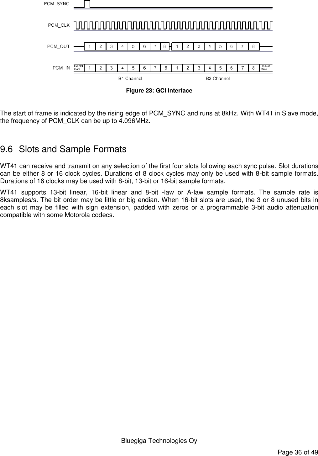   Bluegiga Technologies Oy Page 36 of 49  Figure 23: GCI Interface  The start of frame is indicated by the rising edge of PCM_SYNC and runs at 8kHz. With WT41 in Slave mode, the frequency of PCM_CLK can be up to 4.096MHz.  9.6  Slots and Sample Formats WT41 can receive and transmit on any selection of the first four slots following each sync pulse. Slot durations can be either 8 or 16 clock cycles. Durations of 8 clock cycles may only be used with 8-bit sample formats. Durations of 16 clocks may be used with 8-bit, 13-bit or 16-bit sample formats. WT41  supports  13-bit  linear,  16-bit  linear  and  8-bit  -law  or  A-law  sample  formats.  The  sample  rate  is 8ksamples/s. The bit order may be little or big endian. When 16-bit slots are used, the 3 or 8 unused bits in each  slot may be  filled  with sign  extension,  padded  with  zeros or  a  programmable  3-bit  audio  attenuation compatible with some Motorola codecs. 