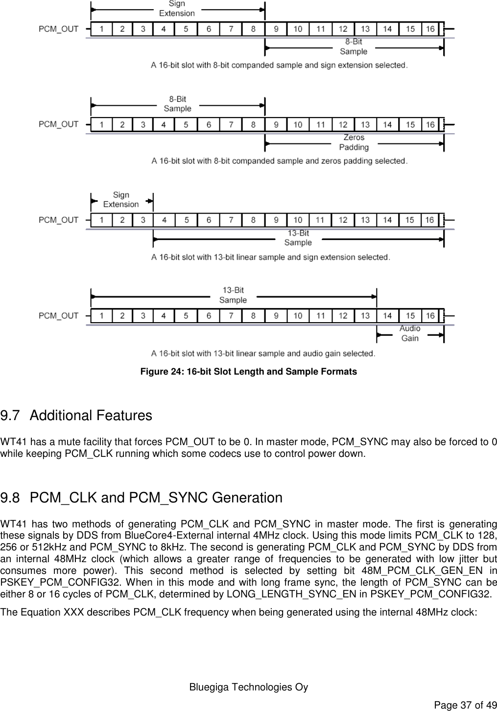   Bluegiga Technologies Oy Page 37 of 49  Figure 24: 16-bit Slot Length and Sample Formats  9.7  Additional Features WT41 has a mute facility that forces PCM_OUT to be 0. In master mode, PCM_SYNC may also be forced to 0 while keeping PCM_CLK running which some codecs use to control power down.  9.8  PCM_CLK and PCM_SYNC Generation WT41 has two methods of generating  PCM_CLK and PCM_SYNC  in master mode. The first is generating these signals by DDS from BlueCore4-External internal 4MHz clock. Using this mode limits PCM_CLK to 128, 256 or 512kHz and PCM_SYNC to 8kHz. The second is generating PCM_CLK and PCM_SYNC by DDS from an  internal  48MHz  clock  (which  allows  a  greater  range  of  frequencies  to  be  generated  with  low  jitter  but consumes  more  power).  This  second  method  is  selected  by  setting  bit  48M_PCM_CLK_GEN_EN  in PSKEY_PCM_CONFIG32. When in this mode and with long frame sync, the length of PCM_SYNC can be either 8 or 16 cycles of PCM_CLK, determined by LONG_LENGTH_SYNC_EN in PSKEY_PCM_CONFIG32. The Equation XXX describes PCM_CLK frequency when being generated using the internal 48MHz clock:  