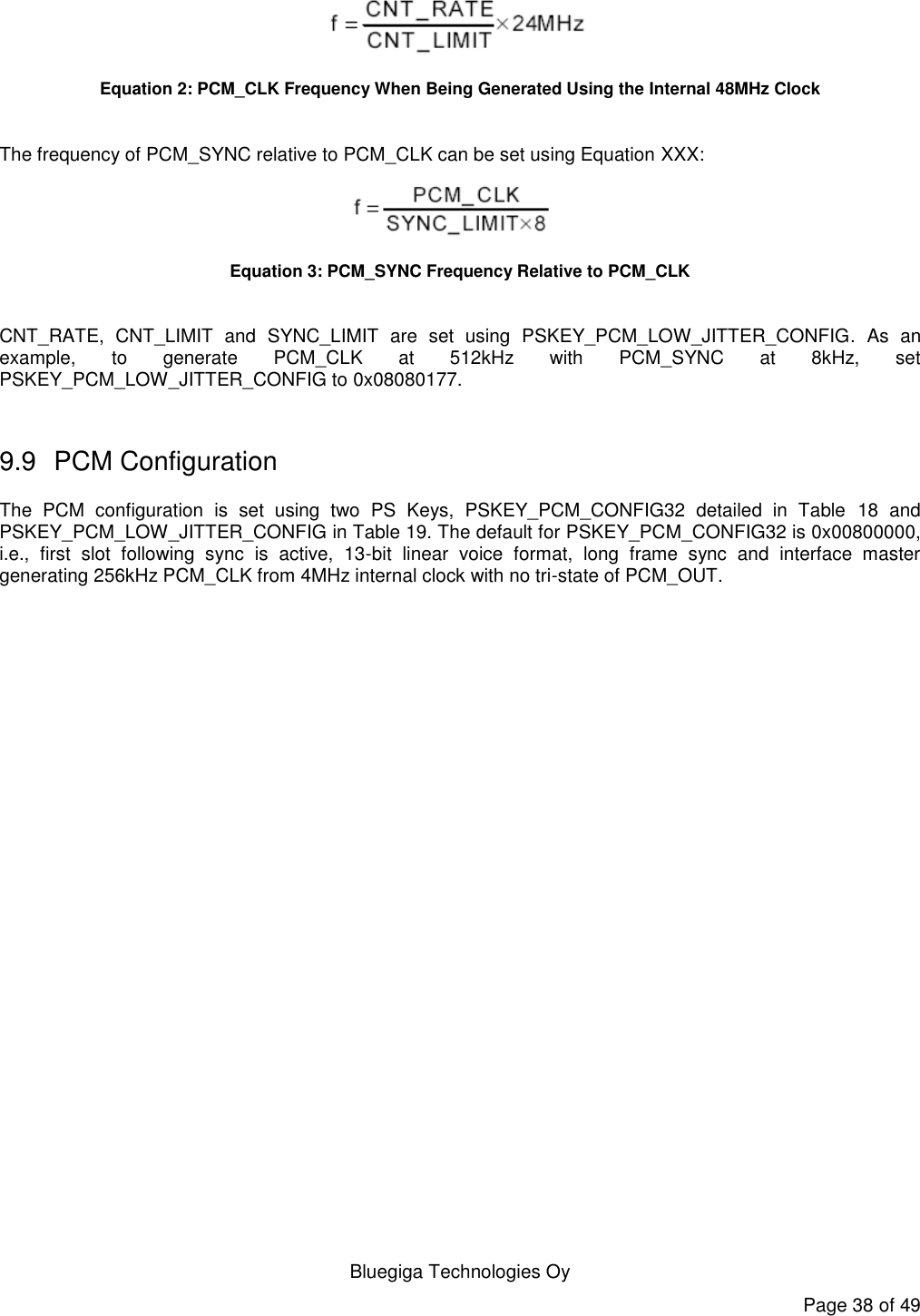   Bluegiga Technologies Oy Page 38 of 49  Equation 2: PCM_CLK Frequency When Being Generated Using the Internal 48MHz Clock  The frequency of PCM_SYNC relative to PCM_CLK can be set using Equation XXX:  Equation 3: PCM_SYNC Frequency Relative to PCM_CLK  CNT_RATE,  CNT_LIMIT  and  SYNC_LIMIT  are  set  using  PSKEY_PCM_LOW_JITTER_CONFIG.  As  an example,  to  generate  PCM_CLK  at  512kHz  with  PCM_SYNC  at  8kHz,  set PSKEY_PCM_LOW_JITTER_CONFIG to 0x08080177.  9.9  PCM Configuration The  PCM  configuration  is  set  using  two  PS  Keys,  PSKEY_PCM_CONFIG32  detailed  in  Table  18  and PSKEY_PCM_LOW_JITTER_CONFIG in Table 19. The default for PSKEY_PCM_CONFIG32 is 0x00800000, i.e.,  first  slot  following  sync  is  active,  13-bit  linear  voice  format,  long  frame  sync  and  interface  master generating 256kHz PCM_CLK from 4MHz internal clock with no tri-state of PCM_OUT. 