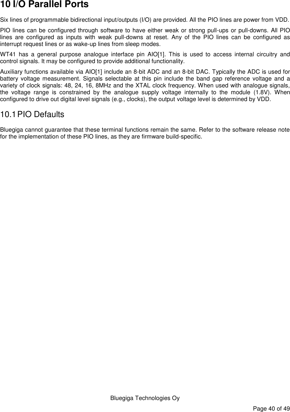   Bluegiga Technologies Oy Page 40 of 49 10 I/O Parallel Ports Six lines of programmable bidirectional input/outputs (I/O) are provided. All the PIO lines are power from VDD. PIO lines can be configured through software to have either weak or strong pull-ups or pull-downs. All PIO lines  are  configured  as  inputs  with  weak  pull-downs  at  reset.  Any  of  the  PIO  lines  can  be  configured  as interrupt request lines or as wake-up lines from sleep modes. WT41  has  a  general  purpose  analogue  interface  pin  AIO[1].  This  is  used  to  access  internal  circuitry  and control signals. It may be configured to provide additional functionality. Auxiliary functions available via AIO[1] include an 8-bit ADC and an 8-bit DAC. Typically the ADC is used for battery  voltage  measurement.  Signals  selectable  at  this pin  include  the  band  gap reference  voltage  and  a variety of clock signals: 48, 24, 16, 8MHz and the XTAL clock frequency. When used with analogue signals, the  voltage  range  is  constrained  by  the  analogue  supply  voltage  internally  to  the  module  (1.8V).  When configured to drive out digital level signals (e.g., clocks), the output voltage level is determined by VDD. 10.1 PIO Defaults Bluegiga cannot guarantee that these terminal functions remain the same. Refer to the software release note for the implementation of these PIO lines, as they are firmware build-specific. 