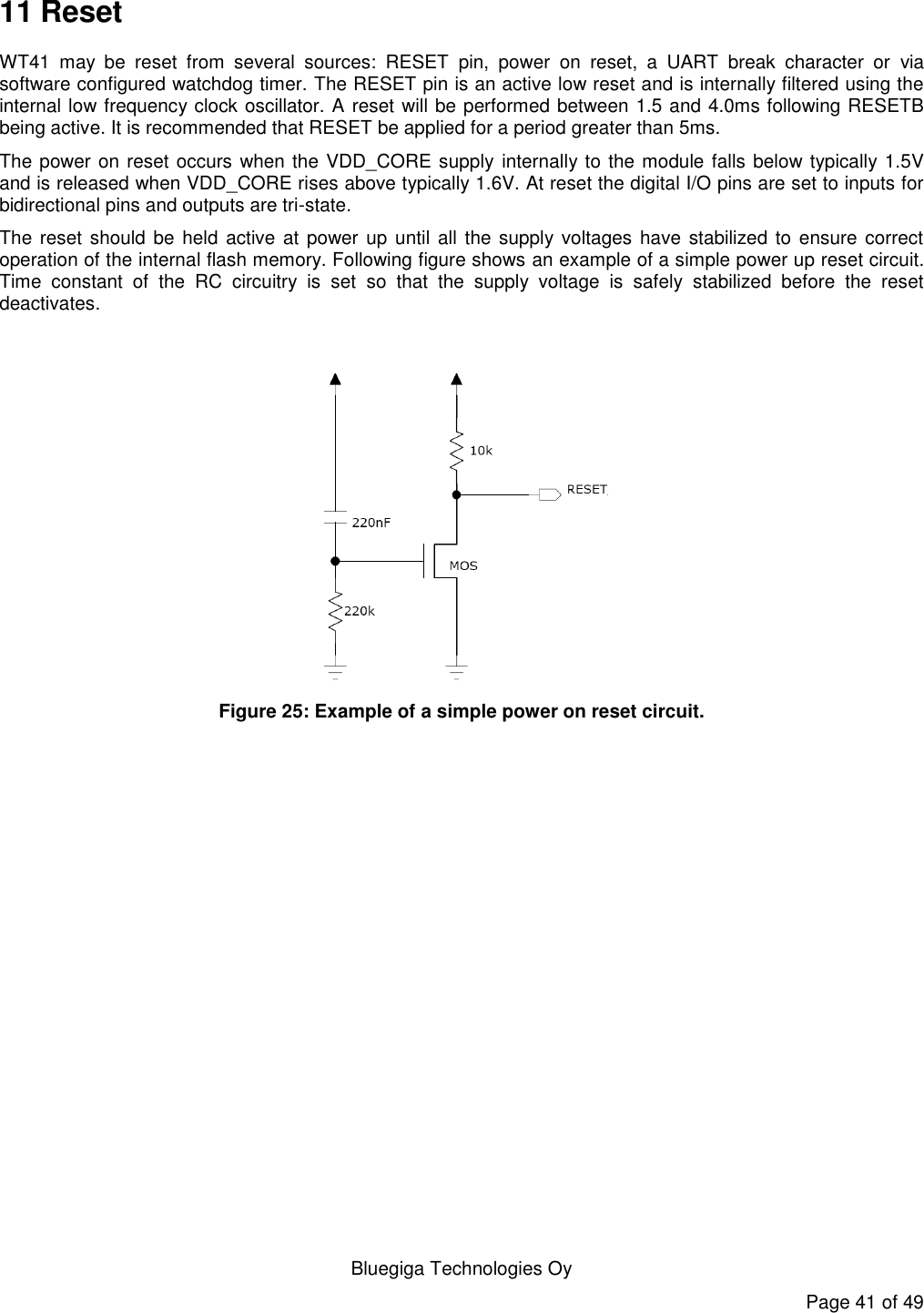   Bluegiga Technologies Oy Page 41 of 49 11 Reset WT41  may  be  reset  from  several  sources:  RESET  pin,  power  on  reset,  a  UART  break  character  or  via software configured watchdog timer. The RESET pin is an active low reset and is internally filtered using the internal low frequency clock oscillator. A reset will be performed between 1.5 and 4.0ms following RESETB being active. It is recommended that RESET be applied for a period greater than 5ms. The power on reset occurs when the VDD_CORE supply internally to the module falls below typically 1.5V and is released when VDD_CORE rises above typically 1.6V. At reset the digital I/O pins are set to inputs for bidirectional pins and outputs are tri-state. The reset  should be held  active  at  power  up  until all the supply  voltages have stabilized to ensure  correct operation of the internal flash memory. Following figure shows an example of a simple power up reset circuit. Time  constant  of  the  RC  circuitry  is  set  so  that  the  supply  voltage  is  safely  stabilized  before  the  reset deactivates.   Figure 25: Example of a simple power on reset circuit.   