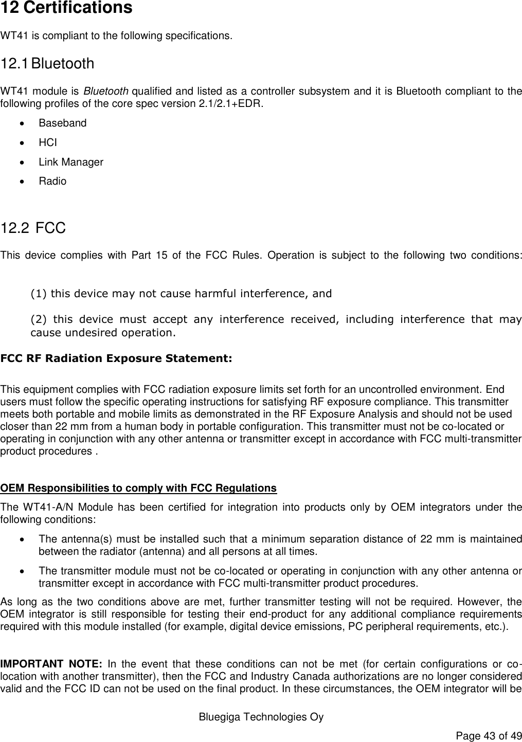   Bluegiga Technologies Oy Page 43 of 49 12 Certifications WT41 is compliant to the following specifications. 12.1 Bluetooth WT41 module is Bluetooth qualified and listed as a controller subsystem and it is Bluetooth compliant to the following profiles of the core spec version 2.1/2.1+EDR.     Baseband  HCI   Link Manager   Radio  12.2  FCC This  device  complies  with  Part  15  of  the FCC  Rules.  Operation  is  subject  to  the  following  two  conditions:  (1) this device may not cause harmful interference, and  (2)  this  device  must  accept  any  interference  received,  including  interference  that  may cause undesired operation. FCC RF Radiation Exposure Statement:  This equipment complies with FCC radiation exposure limits set forth for an uncontrolled environment. End users must follow the specific operating instructions for satisfying RF exposure compliance. This transmitter meets both portable and mobile limits as demonstrated in the RF Exposure Analysis and should not be used closer than 22 mm from a human body in portable configuration. This transmitter must not be co-located or operating in conjunction with any other antenna or transmitter except in accordance with FCC multi-transmitter product procedures .  OEM Responsibilities to comply with FCC Regulations The WT41-A/N  Module  has  been certified  for  integration  into  products  only  by  OEM  integrators  under  the following conditions:    The antenna(s) must be installed such that a minimum separation distance of 22 mm is maintained between the radiator (antenna) and all persons at all times.   The transmitter module must not be co-located or operating in conjunction with any other antenna or transmitter except in accordance with FCC multi-transmitter product procedures.  As long as the two conditions above are met, further transmitter  testing  will not be required. However, the OEM integrator  is still  responsible  for  testing  their  end-product  for  any additional compliance  requirements required with this module installed (for example, digital device emissions, PC peripheral requirements, etc.).  IMPORTANT  NOTE:  In  the  event  that  these  conditions  can  not  be  met  (for  certain  configurations  or  co-location with another transmitter), then the FCC and Industry Canada authorizations are no longer considered valid and the FCC ID can not be used on the final product. In these circumstances, the OEM integrator will be 