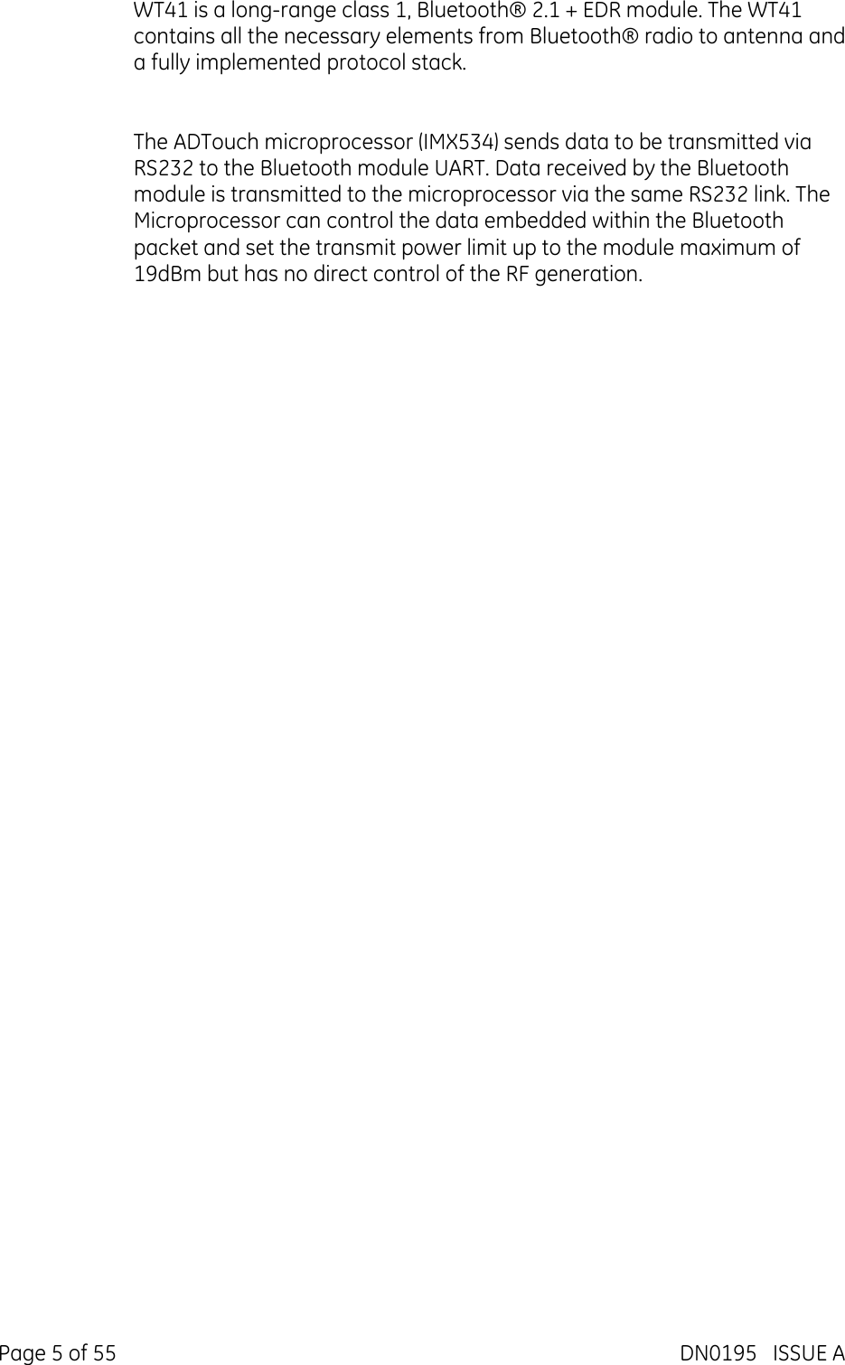  Page 5 of 55  DN0195   ISSUE A WT41 is a long-range class 1, Bluetooth® 2.1 + EDR module. The WT41 contains all the necessary elements from Bluetooth® radio to antenna and a fully implemented protocol stack.   The ADTouch microprocessor (IMX534) sends data to be transmitted via RS232 to the Bluetooth module UART. Data received by the Bluetooth module is transmitted to the microprocessor via the same RS232 link. The Microprocessor can control the data embedded within the Bluetooth packet and set the transmit power limit up to the module maximum of 19dBm but has no direct control of the RF generation. 