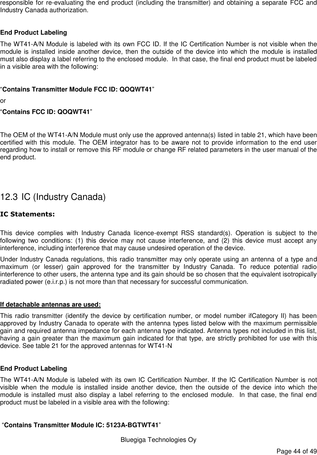   Bluegiga Technologies Oy Page 44 of 49 responsible for re-evaluating the end product (including the transmitter) and obtaining a separate FCC and Industry Canada authorization.  End Product Labeling The WT41-A/N Module is labeled with its own FCC ID. If the IC Certification Number is not visible when the module is installed inside  another  device, then the outside of the device  into  which the module  is installed must also display a label referring to the enclosed module.  In that case, the final end product must be labeled in a visible area with the following:   “Contains Transmitter Module FCC ID: QOQWT41” or  “Contains FCC ID: QOQWT41”  The OEM of the WT41-A/N Module must only use the approved antenna(s) listed in table 21, which have been certified  with this  module.  The OEM integrator  has to be aware  not to provide  information to the end  user regarding how to install or remove this RF module or change RF related parameters in the user manual of the end product.   12.3  IC (Industry Canada) IC Statements:  This  device  complies  with  Industry  Canada  licence-exempt  RSS  standard(s).  Operation  is  subject  to  the following  two  conditions:  (1)  this  device  may  not  cause  interference,  and  (2)  this  device  must  accept  any interference, including interference that may cause undesired operation of the device. Under Industry Canada regulations, this radio transmitter may only operate using an antenna of a type and maximum  (or  lesser)  gain  approved  for  the  transmitter  by  Industry  Canada.  To  reduce  potential  radio interference to other users, the antenna type and its gain should be so chosen that the equivalent isotropically radiated power (e.i.r.p.) is not more than that necessary for successful communication.  If detachable antennas are used: This radio transmitter (identify the device by certification number, or model number ifCategory II) has been approved by Industry Canada to operate with the antenna types listed below with the maximum permissible gain and required antenna impedance for each antenna type indicated. Antenna types not included in this list, having a gain greater than the maximum gain indicated for that type, are strictly prohibited for use with this device. See table 21 for the approved antennas for WT41-N  End Product Labeling The WT41-A/N Module is labeled with its own IC Certification Number. If the IC Certification Number is not visible  when  the  module  is  installed  inside  another  device,  then  the  outside  of  the  device  into  which  the module is installed must also display a label referring to the enclosed module.    In that case,  the final end product must be labeled in a visible area with the following:    “Contains Transmitter Module IC: 5123A-BGTWT41” 