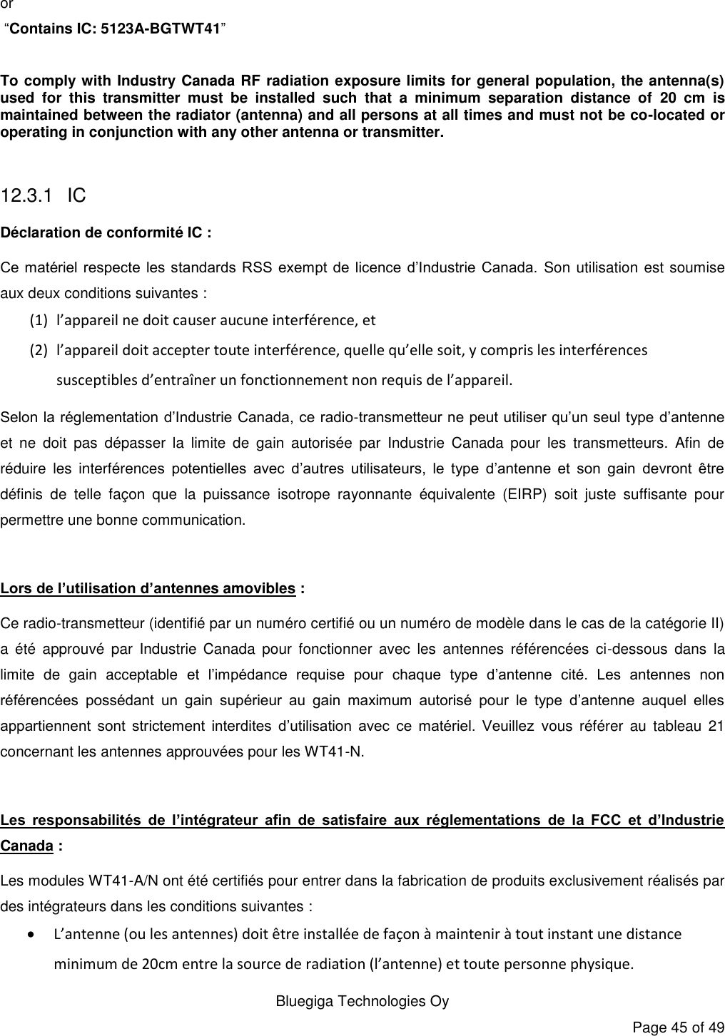   Bluegiga Technologies Oy Page 45 of 49 or   “Contains IC: 5123A-BGTWT41”  To comply with Industry Canada RF radiation exposure limits for general population, the antenna(s) used  for  this  transmitter  must  be  installed  such  that  a  minimum  separation  distance  of  20  cm  is maintained between the radiator (antenna) and all persons at all times and must not be co-located or operating in conjunction with any other antenna or transmitter.  12.3.1 IC Déclaration de conformité IC : Ce matériel respecte  les standards  RSS exempt  de licence  d’Industrie Canada. Son utilisation est soumise aux deux conditions suivantes : (1) l’appareil ne doit causer aucune interférence, et (2) l’appareil doit accepter toute interférence, quelle qu’elle soit, y compris les interférences susceptibles d’entraîner un fonctionnement non requis de l’appareil. Selon la réglementation d’Industrie Canada, ce radio-transmetteur ne peut utiliser qu’un seul type d’antenne et  ne  doit  pas  dépasser  la  limite  de  gain  autorisée  par  Industrie  Canada  pour  les  transmetteurs.  Afin  de réduire  les  interférences  potentielles  avec  d’autres  utilisateurs,  le  type  d’antenne  et  son  gain  devront  être définis  de  telle  façon  que  la  puissance  isotrope  rayonnante  équivalente  (EIRP)  soit  juste  suffisante  pour permettre une bonne communication.  Lors de l’utilisation d’antennes amovibles : Ce radio-transmetteur (identifié par un numéro certifié ou un numéro de modèle dans le cas de la catégorie II) a  été  approuvé  par  Industrie  Canada  pour  fonctionner  avec  les  antennes  référencées  ci-dessous  dans  la limite  de  gain  acceptable  et  l’impédance  requise  pour  chaque  type  d’antenne  cité.  Les  antennes  non référencées  possédant  un  gain  supérieur  au  gain  maximum  autorisé  pour  le  type  d’antenne  auquel  elles appartiennent  sont  strictement  interdites  d’utilisation  avec  ce  matériel.  Veuillez  vous  référer  au  tableau  21 concernant les antennes approuvées pour les WT41-N.  Les  responsabilités  de  l’intégrateur  afin  de  satisfaire  aux  réglementations  de  la  FCC  et  d’Industrie Canada : Les modules WT41-A/N ont été certifiés pour entrer dans la fabrication de produits exclusivement réalisés par des intégrateurs dans les conditions suivantes :  L’antenne (ou les antennes) doit être installée de façon à maintenir à tout instant une distance minimum de 20cm entre la source de radiation (l’antenne) et toute personne physique. 