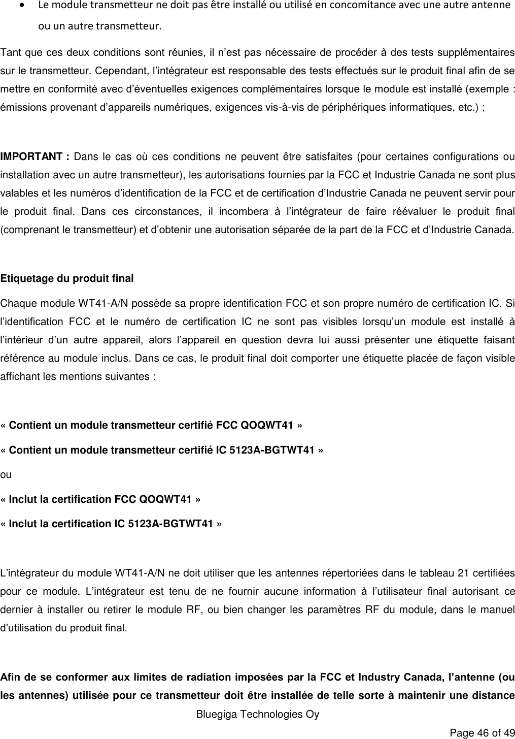   Bluegiga Technologies Oy Page 46 of 49  Le module transmetteur ne doit pas être installé ou utilisé en concomitance avec une autre antenne ou un autre transmetteur. Tant que ces deux conditions sont réunies, il n’est pas nécessaire de procéder à des tests supplémentaires sur le transmetteur. Cependant, l’intégrateur est responsable des tests effectués sur le produit final afin de se mettre en conformité avec d’éventuelles exigences complémentaires lorsque le module est installé (exemple : émissions provenant d’appareils numériques, exigences vis-à-vis de périphériques informatiques, etc.) ;  IMPORTANT : Dans le cas où ces conditions  ne  peuvent être satisfaites (pour certaines configurations ou installation avec un autre transmetteur), les autorisations fournies par la FCC et Industrie Canada ne sont plus valables et les numéros d’identification de la FCC et de certification d’Industrie Canada ne peuvent servir pour le  produit  final.  Dans  ces  circonstances,  il  incombera  à  l’intégrateur  de  faire  réévaluer  le  produit  final (comprenant le transmetteur) et d’obtenir une autorisation séparée de la part de la FCC et d’Industrie Canada.  Etiquetage du produit final Chaque module WT41-A/N possède sa propre identification FCC et son propre numéro de certification IC. Si l’identification  FCC  et  le  numéro  de  certification  IC  ne  sont  pas  visibles  lorsqu’un  module  est  installé  à l’intérieur  d’un  autre  appareil,  alors  l’appareil  en  question  devra  lui  aussi  présenter  une  étiquette  faisant référence au module inclus. Dans ce cas, le produit final doit comporter une étiquette placée de façon visible affichant les mentions suivantes :  « Contient un module transmetteur certifié FCC QOQWT41 » « Contient un module transmetteur certifié IC 5123A-BGTWT41 » ou « Inclut la certification FCC QOQWT41 » « Inclut la certification IC 5123A-BGTWT41 »  L’intégrateur du module WT41-A/N ne doit utiliser que les antennes répertoriées dans le tableau 21 certifiées pour  ce  module.  L’intégrateur  est  tenu  de  ne  fournir  aucune  information  à  l’utilisateur  final  autorisant  ce dernier à installer ou retirer le module RF, ou bien changer les paramètres RF du module, dans le manuel d’utilisation du produit final.  Afin de se conformer aux limites de radiation imposées par la FCC et Industry Canada, l’antenne (ou les antennes) utilisée pour ce transmetteur doit être installée de telle sorte à maintenir une distance 