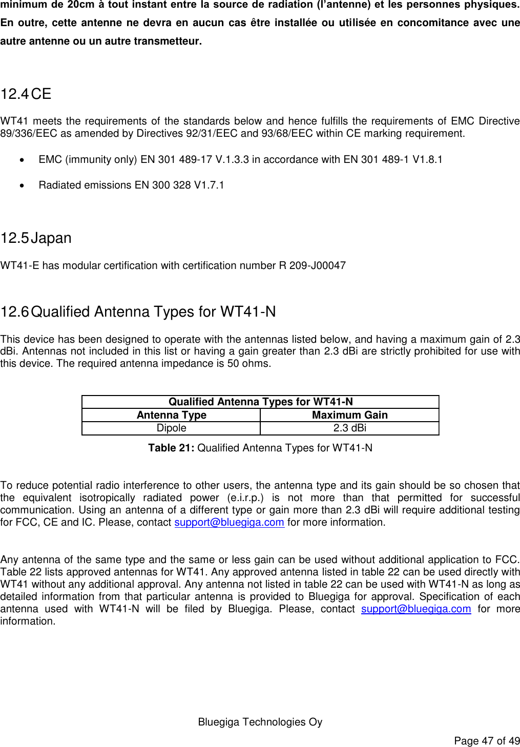   Bluegiga Technologies Oy Page 47 of 49 minimum de 20cm à tout instant entre la source de radiation (l’antenne) et les personnes physiques. En outre, cette antenne ne devra en aucun  cas être installée ou utilisée en concomitance avec une autre antenne ou un autre transmetteur.  12.4 CE WT41 meets the requirements of the standards below and hence fulfills the requirements of EMC Directive 89/336/EEC as amended by Directives 92/31/EEC and 93/68/EEC within CE marking requirement.   EMC (immunity only) EN 301 489-17 V.1.3.3 in accordance with EN 301 489-1 V1.8.1   Radiated emissions EN 300 328 V1.7.1  12.5 Japan WT41-E has modular certification with certification number R 209-J00047  12.6 Qualified Antenna Types for WT41-N This device has been designed to operate with the antennas listed below, and having a maximum gain of 2.3 dBi. Antennas not included in this list or having a gain greater than 2.3 dBi are strictly prohibited for use with this device. The required antenna impedance is 50 ohms.  Antenna Type Maximum GainDipole 2.3 dBiQualified Antenna Types for WT41-N Table 21: Qualified Antenna Types for WT41-N  To reduce potential radio interference to other users, the antenna type and its gain should be so chosen that the  equivalent  isotropically  radiated  power  (e.i.r.p.)  is  not  more  than  that  permitted  for  successful communication. Using an antenna of a different type or gain more than 2.3 dBi will require additional testing for FCC, CE and IC. Please, contact support@bluegiga.com for more information.  Any antenna of the same type and the same or less gain can be used without additional application to FCC. Table 22 lists approved antennas for WT41. Any approved antenna listed in table 22 can be used directly with WT41 without any additional approval. Any antenna not listed in table 22 can be used with WT41-N as long as detailed information from that particular antenna  is provided to Bluegiga for approval.  Specification of each antenna  used  with  WT41-N  will  be  filed  by  Bluegiga.  Please,  contact  support@bluegiga.com  for  more information.  