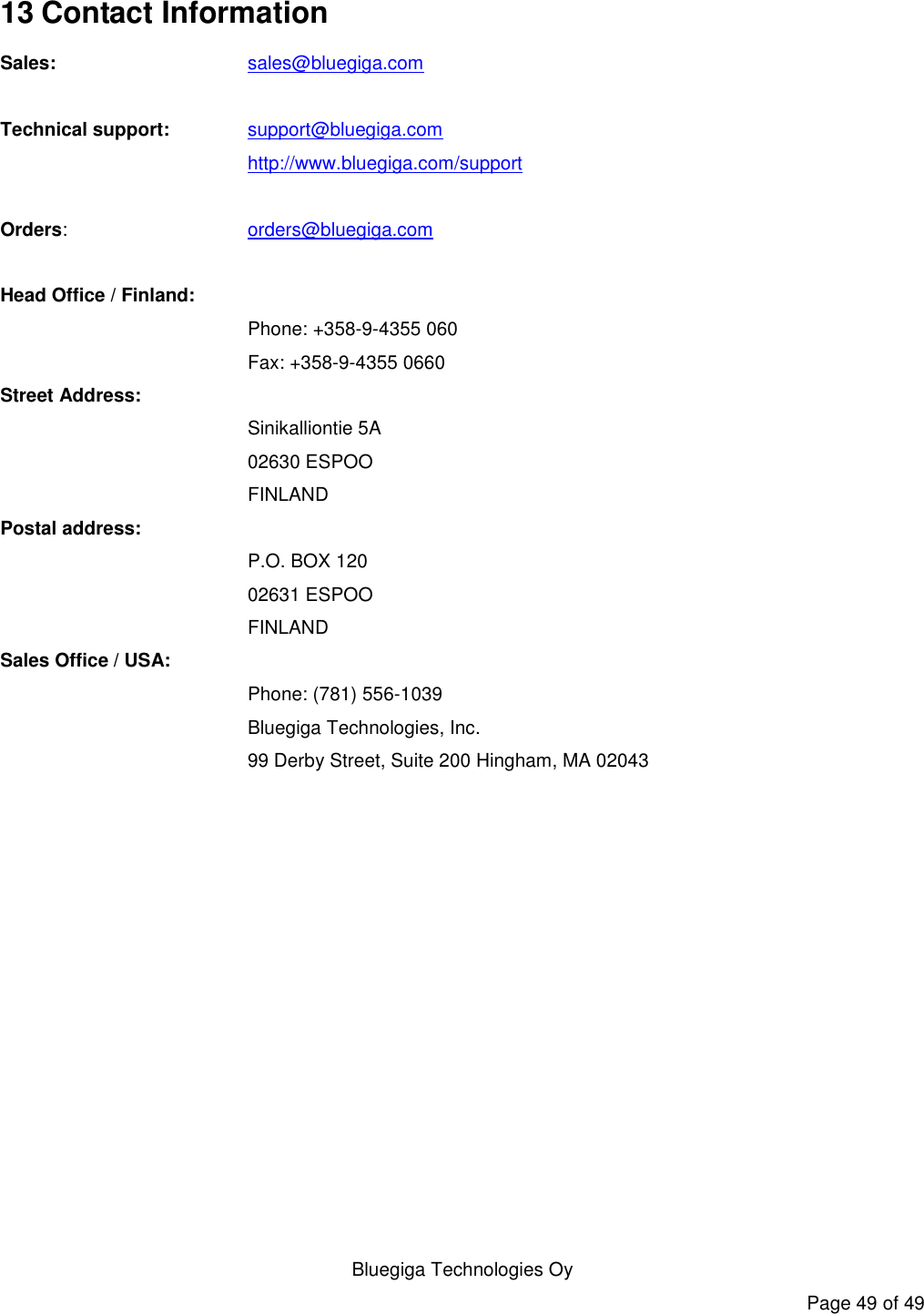   Bluegiga Technologies Oy Page 49 of 49 13 Contact Information Sales:    sales@bluegiga.com  Technical support: support@bluegiga.com http://www.bluegiga.com/support  Orders:    orders@bluegiga.com  Head Office / Finland: Phone: +358-9-4355 060 Fax: +358-9-4355 0660 Street Address: Sinikalliontie 5A 02630 ESPOO FINLAND Postal address: P.O. BOX 120 02631 ESPOO FINLAND Sales Office / USA: Phone: (781) 556-1039 Bluegiga Technologies, Inc. 99 Derby Street, Suite 200 Hingham, MA 02043       