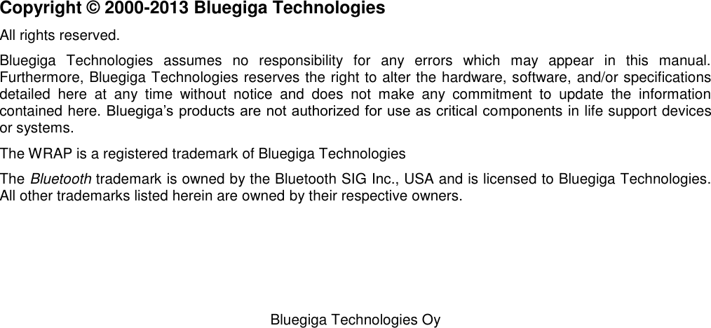   Bluegiga Technologies Oy                         Copyright © 2000-2013 Bluegiga Technologies All rights reserved.  Bluegiga  Technologies  assumes  no  responsibility  for  any  errors  which  may  appear  in  this  manual.  Furthermore, Bluegiga Technologies reserves the right to alter the hardware, software, and/or specifications detailed  here  at  any  time  without  notice  and  does  not  make  any  commitment  to  update  the  information contained here. Bluegiga’s products are not authorized for use as critical components in life support devices or systems. The WRAP is a registered trademark of Bluegiga Technologies The Bluetooth trademark is owned by the Bluetooth SIG Inc., USA and is licensed to Bluegiga Technologies. All other trademarks listed herein are owned by their respective owners. 