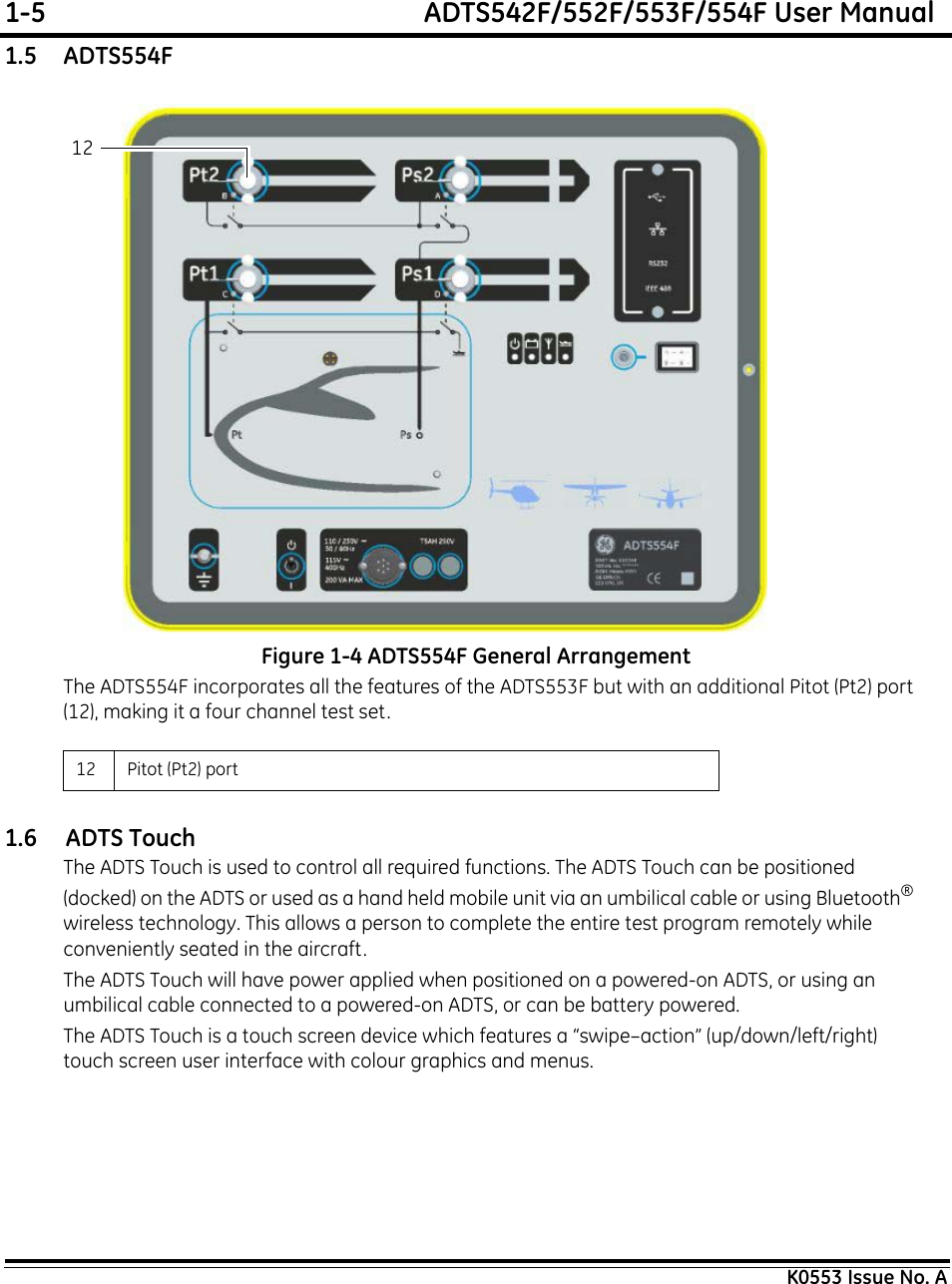 1-5  ADTS542F/552F/553F/554F User ManualK0553 Issue No. A1.5    ADTS554FFigure 1-4 ADTS554F General ArrangementThe ADTS554F incorporates all the features of the ADTS553F but with an additional Pitot (Pt2) port (12), making it a four channel test set.1.6     ADTS TouchThe ADTS Touch is used to control all required functions. The ADTS Touch can be positioned (docked) on the ADTS or used as a hand held mobile unit via an umbilical cable or using Bluetooth®wireless technology. This allows a person to complete the entire test program remotely while conveniently seated in the aircraft.The ADTS Touch will have power applied when positioned on a powered-on ADTS, or using an umbilical cable connected to a powered-on ADTS, or can be battery powered.The ADTS Touch is a touch screen device which features a “swipe–action” (up/down/left/right)  touch screen user interface with colour graphics and menus.12 Pitot (Pt2) port 12