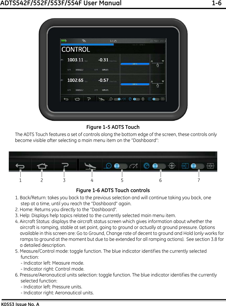 ADTS542F/552F/553F/554F User Manual  1-6K0553 Issue No. AFigure 1-5 ADTS TouchThe ADTS Touch features a set of controls along the bottom edge of the screen, these controls only become visible after selecting a main menu item on the “Dashboard”:Figure 1-6 ADTS Touch controls1. Back/Return: takes you back to the previous selection and will continue taking you back, one step at a time, until you reach the “Dashboard” again.2. Home: Returns you directly to the “Dashboard”.3. Help: Displays help topics related to the currently selected main menu item.4. Aircraft Status: displays the aircraft status screen which gives information about whether the aircraft is ramping, stable at set point, going to ground or actually at ground pressure. Options available in this screen are: Go to Ground, Change rate of decent to ground and Hold (only works for ramps to ground at the moment but due to be extended for all ramping actions).  See section 3.8 for a detailed description.5. Measure/Control mode: toggle function. The blue indicator identifies the currently selected  function:- Indicator left: Measure mode.- Indicator right: Control mode.6. Pressure/Aeronautical units selection: toggle function. The blue indicator identifies the currently selected function:- Indicator left: Pressure units.- Indicator right: Aeronautical units.12 3 4 5 6 7