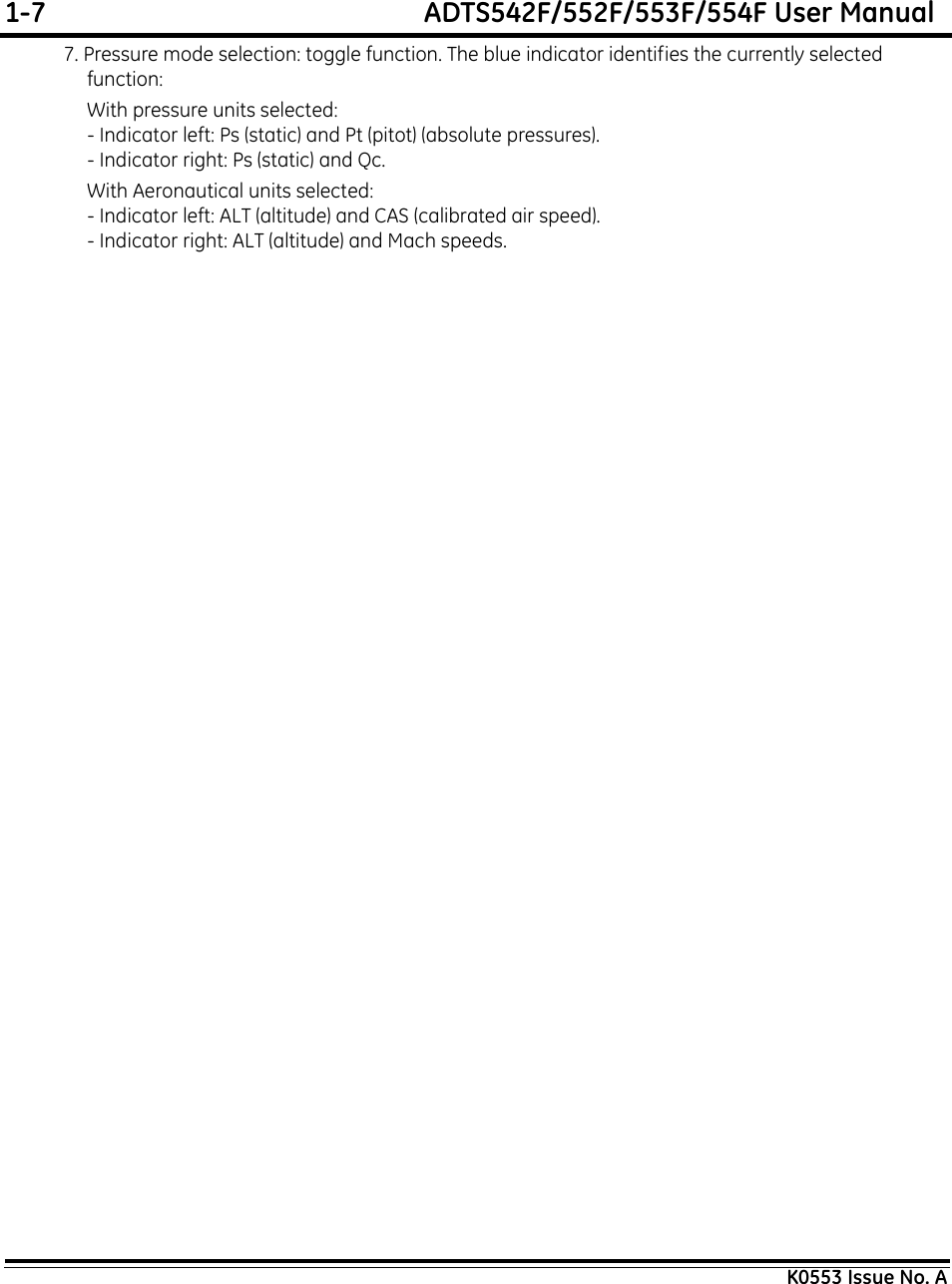 1-7  ADTS542F/552F/553F/554F User ManualK0553 Issue No. A7. Pressure mode selection: toggle function. The blue indicator identifies the currently selected  function:With pressure units selected:- Indicator left: Ps (static) and Pt (pitot) (absolute pressures).- Indicator right: Ps (static) and Qc.With Aeronautical units selected:- Indicator left: ALT (altitude) and CAS (calibrated air speed).- Indicator right: ALT (altitude) and Mach speeds.