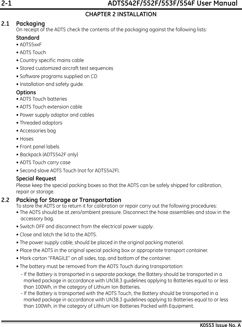 2-1  ADTS542F/552F/553F/554F User ManualK0553 Issue No. ACHAPTER 2 INSTALLATION2.1 Packaging On receipt of the ADTS check the contents of the packaging against the following lists:Standard• ADTS5xxF• ADTS Touch• Country specific mains cable• Stored customized aircraft test sequences• Software programs supplied on CD• Installation and safety guide.Options• ADTS Touch batteries• ADTS Touch extension cable• Power supply adaptor and cables• Threaded adaptors• Accessories bag• Hoses• Front panel labels• Backpack (ADTS542F only)• ADTS Touch carry case• Second slave ADTS Touch (not for ADTS542F).Special RequestPlease keep the special packing boxes so that the ADTS can be safely shipped for calibration, repair or storage.2.2 Packing for Storage or TransportationTo store the ADTS or to return it for calibration or repair carry out the following procedures:• The ADTS should be at zero/ambient pressure. Disconnect the hose assemblies and stow in the accessory bag.• Switch OFF and disconnect from the electrical power supply. • Close and latch the lid to the ADTS.• The power supply cable, should be placed in the original packing material.• Place the ADTS in the original special packing box or appropriate transport container. • Mark carton “FRAGILE” on all sides, top, and bottom of the container.• The battery must be removed from the ADTS Touch during transportation:- If the Battery is transported in a separate package, the Battery should be transported in a marked package in accordance with UN38.3 guidelines applying to Batteries equal to or less than 100Wh, in the category of Lithium Ion Batteries.- If the Battery is transported with the ADTS Touch, the Battery should be transported in a marked package in accordance with UN38.3 guidelines applying to Batteries equal to or less than 100Wh, in the category of Lithium Ion Batteries Packed with Equipment.