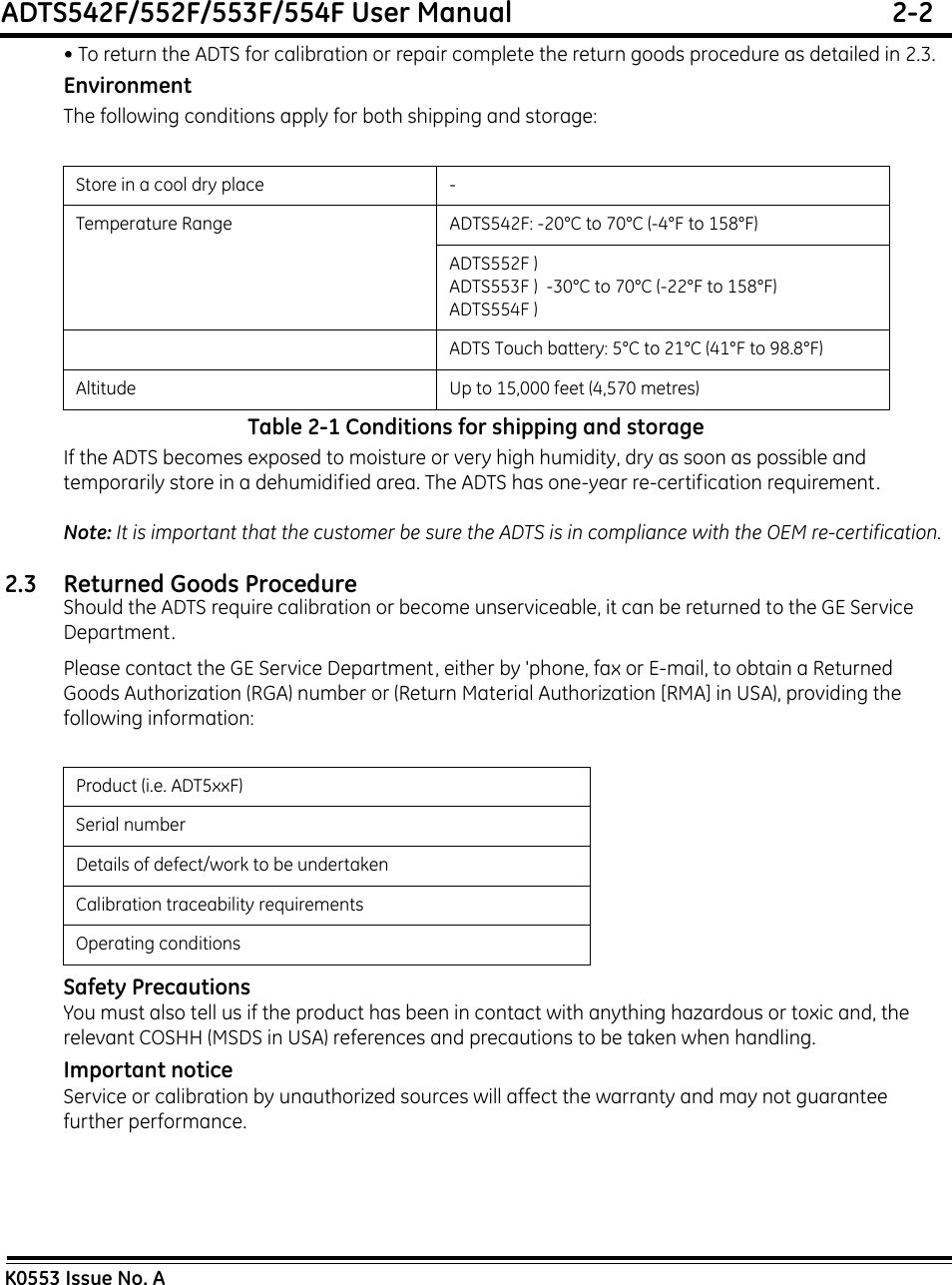 ADTS542F/552F/553F/554F User Manual  2-2K0553 Issue No. A• To return the ADTS for calibration or repair complete the return goods procedure as detailed in 2.3.EnvironmentThe following conditions apply for both shipping and storage:Table 2-1 Conditions for shipping and storageIf the ADTS becomes exposed to moisture or very high humidity, dry as soon as possible and temporarily store in a dehumidified area. The ADTS has one-year re-certification requirement.Note: It is important that the customer be sure the ADTS is in compliance with the OEM re-certification.2.3 Returned Goods ProcedureShould the ADTS require calibration or become unserviceable, it can be returned to the GE Service Department.Please contact the GE Service Department, either by &apos;phone, fax or E-mail, to obtain a Returned Goods Authorization (RGA) number or (Return Material Authorization [RMA] in USA), providing the following information:Safety PrecautionsYou must also tell us if the product has been in contact with anything hazardous or toxic and, the relevant COSHH (MSDS in USA) references and precautions to be taken when handling.Important noticeService or calibration by unauthorized sources will affect the warranty and may not guarantee further performance.Store in a cool dry place -Temperature Range ADTS542F: -20°C to 70°C (-4°F to 158°F)ADTS552F )ADTS553F )  -30°C to 70°C (-22°F to 158°F)ADTS554F ) ADTS Touch battery: 5°C to 21°C (41°F to 98.8°F)Altitude Up to 15,000 feet (4,570 metres)Product (i.e. ADT5xxF)Serial numberDetails of defect/work to be undertakenCalibration traceability requirementsOperating conditions