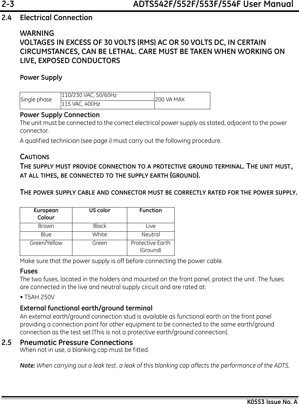 2-3  ADTS542F/552F/553F/554F User ManualK0553 Issue No. A2.4 Electrical ConnectionWARNINGVOLTAGES IN EXCESS OF 30 VOLTS (RMS) AC OR 50 VOLTS DC, IN CERTAIN CIRCUMSTANCES, CAN BE LETHAL. CARE MUST BE TAKEN WHEN WORKING ON LIVE, EXPOSED CONDUCTORS Power SupplyPower Supply ConnectionThe unit must be connected to the correct electrical power supply as stated, adjacent to the power connector. A qualified technician (see page i) must carry out the following procedure.CAUTIONSTHE SUPPLY MUST PROVIDE CONNECTION TO A PROTECTIVE GROUND TERMINAL. THE UNIT MUST, AT ALL TIMES, BE CONNECTED TO THE SUPPLY EARTH (GROUND).THE POWER SUPPLY CABLE AND CONNECTOR MUST BE CORRECTLY RATED FOR THE POWER SUPPLY.Make sure that the power supply is off before connecting the power cable.FusesThe two fuses, located in the holders and mounted on the front panel, protect the unit. The fuses are connected in the live and neutral supply circuit and are rated at:• T5AH 250VExternal functional earth/ground terminalAn external earth/ground connection stud is available as functional earth on the front panel providing a connection point for other equipment to be connected to the same earth/ground connection as the test set (This is not a protective earth/ground connection).2.5 Pneumatic Pressure ConnectionsWhen not in use, a blanking cap must be fitted.Note: When carrying out a leak test, a leak of this blanking cap affects the performance of the ADTS.Single phase 110/230 VAC, 50/60Hz 200 VA MAX115 VAC, 400HzEuropeanColourUS color FunctionBrown Black LiveBlue White NeutralGreen/Yellow Green Protective Earth (Ground)