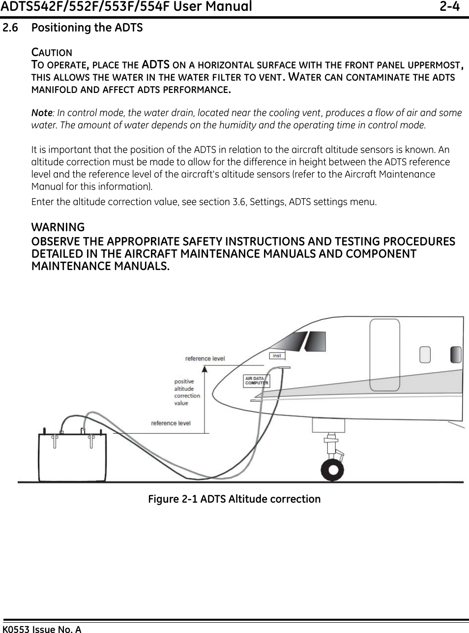 ADTS542F/552F/553F/554F User Manual  2-4K0553 Issue No. A2.6 Positioning the ADTSCAUTIONTO OPERATE, PLACE THE ADTS ON A HORIZONTAL SURFACE WITH THE FRONT PANEL UPPERMOST, THIS ALLOWS THE WATER IN THE WATER FILTER TO VENT. WATER CAN CONTAMINATE THE ADTS  MANIFOLD AND AFFECT ADTS PERFORMANCE.Note: In control mode, the water drain, located near the cooling vent, produces a flow of air and some water. The amount of water depends on the humidity and the operating time in control mode.It is important that the position of the ADTS in relation to the aircraft altitude sensors is known. An altitude correction must be made to allow for the difference in height between the ADTS reference level and the reference level of the aircraft&apos;s altitude sensors (refer to the Aircraft Maintenance Manual for this information).Enter the altitude correction value, see section 3.6, Settings, ADTS settings menu.WARNINGOBSERVE THE APPROPRIATE SAFETY INSTRUCTIONS AND TESTING PROCEDURES DETAILED IN THE AIRCRAFT MAINTENANCE MANUALS AND COMPONENT MAINTENANCE MANUALS.Figure 2-1 ADTS Altitude correction