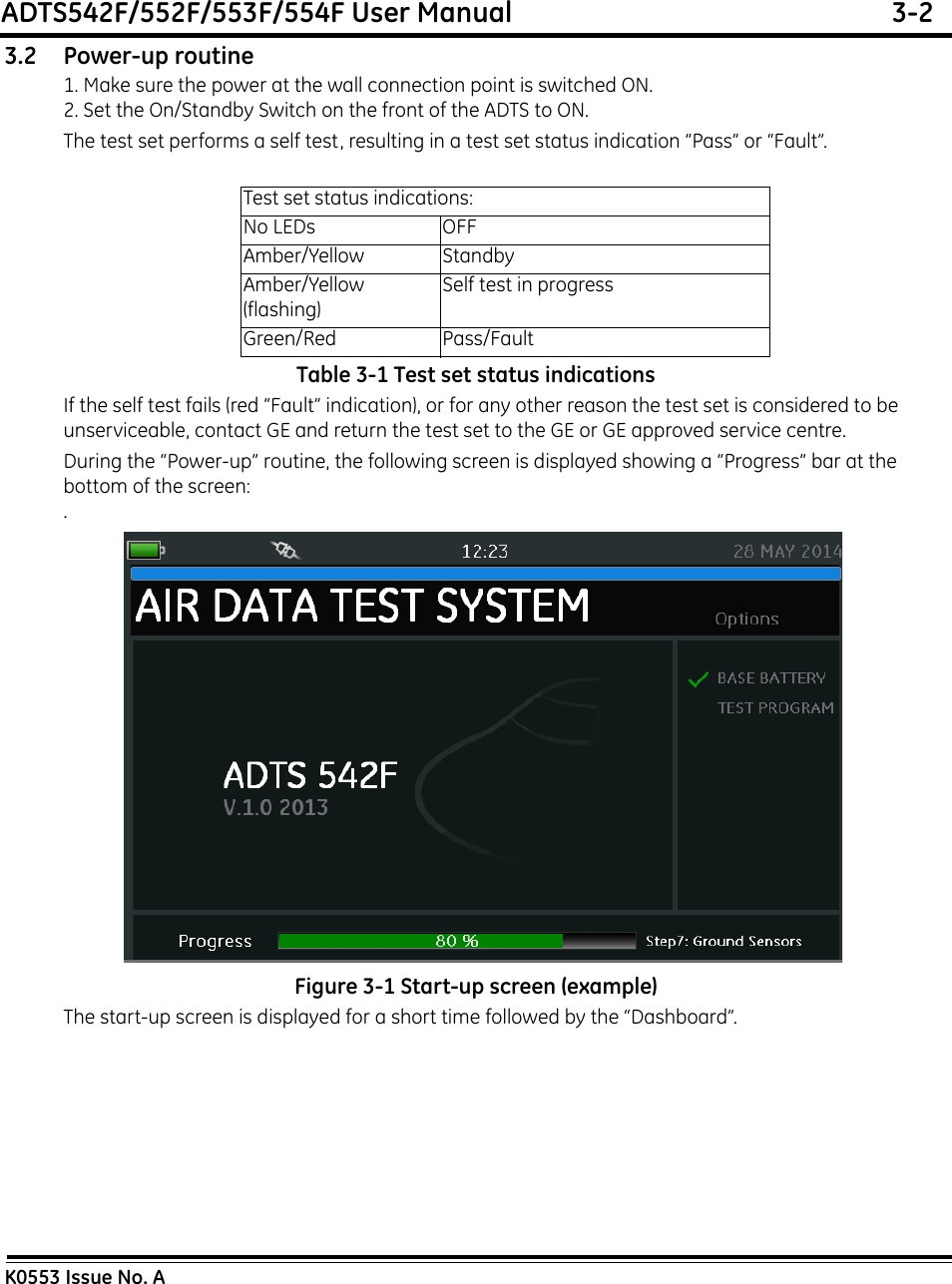 ADTS542F/552F/553F/554F User Manual  3-2K0553 Issue No. A3.2 Power-up routine1. Make sure the power at the wall connection point is switched ON.2. Set the On/Standby Switch on the front of the ADTS to ON.The test set performs a self test, resulting in a test set status indication “Pass” or “Fault”.Table 3-1 Test set status indicationsIf the self test fails (red “Fault” indication), or for any other reason the test set is considered to be unserviceable, contact GE and return the test set to the GE or GE approved service centre.During the “Power-up” routine, the following screen is displayed showing a “Progress” bar at the bottom of the screen:. Figure 3-1 Start-up screen (example)The start-up screen is displayed for a short time followed by the “Dashboard”.Test set status indications:No LEDs OFFAmber/Yellow StandbyAmber/Yellow (flashing)Self test in progressGreen/Red Pass/Fault