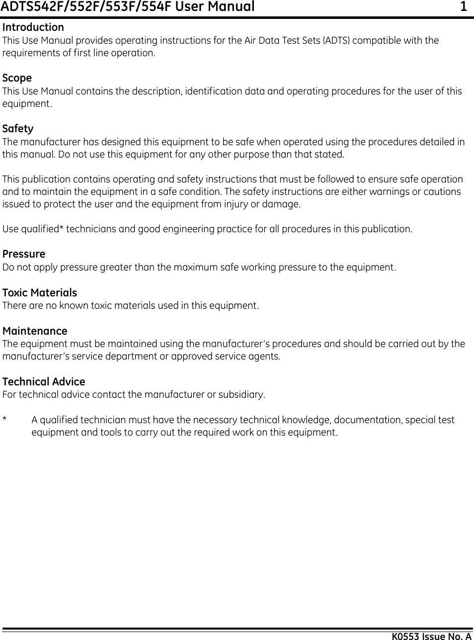 ADTS542F/552F/553F/554F User Manual                                                             1K0553 Issue No. AIntroductionThis Use Manual provides operating instructions for the Air Data Test Sets (ADTS) compatible with the requirements of first line operation.ScopeThis Use Manual contains the description, identification data and operating procedures for the user of this equipment.SafetyThe manufacturer has designed this equipment to be safe when operated using the procedures detailed in this manual. Do not use this equipment for any other purpose than that stated.This publication contains operating and safety instructions that must be followed to ensure safe operation and to maintain the equipment in a safe condition. The safety instructions are either warnings or cautions issued to protect the user and the equipment from injury or damage.Use qualified* technicians and good engineering practice for all procedures in this publication.PressureDo not apply pressure greater than the maximum safe working pressure to the equipment.Toxic MaterialsThere are no known toxic materials used in this equipment.MaintenanceThe equipment must be maintained using the manufacturer’s procedures and should be carried out by the manufacturer’s service department or approved service agents.Technical AdviceFor technical advice contact the manufacturer or subsidiary.* A qualified technician must have the necessary technical knowledge, documentation, special test equipment and tools to carry out the required work on this equipment.