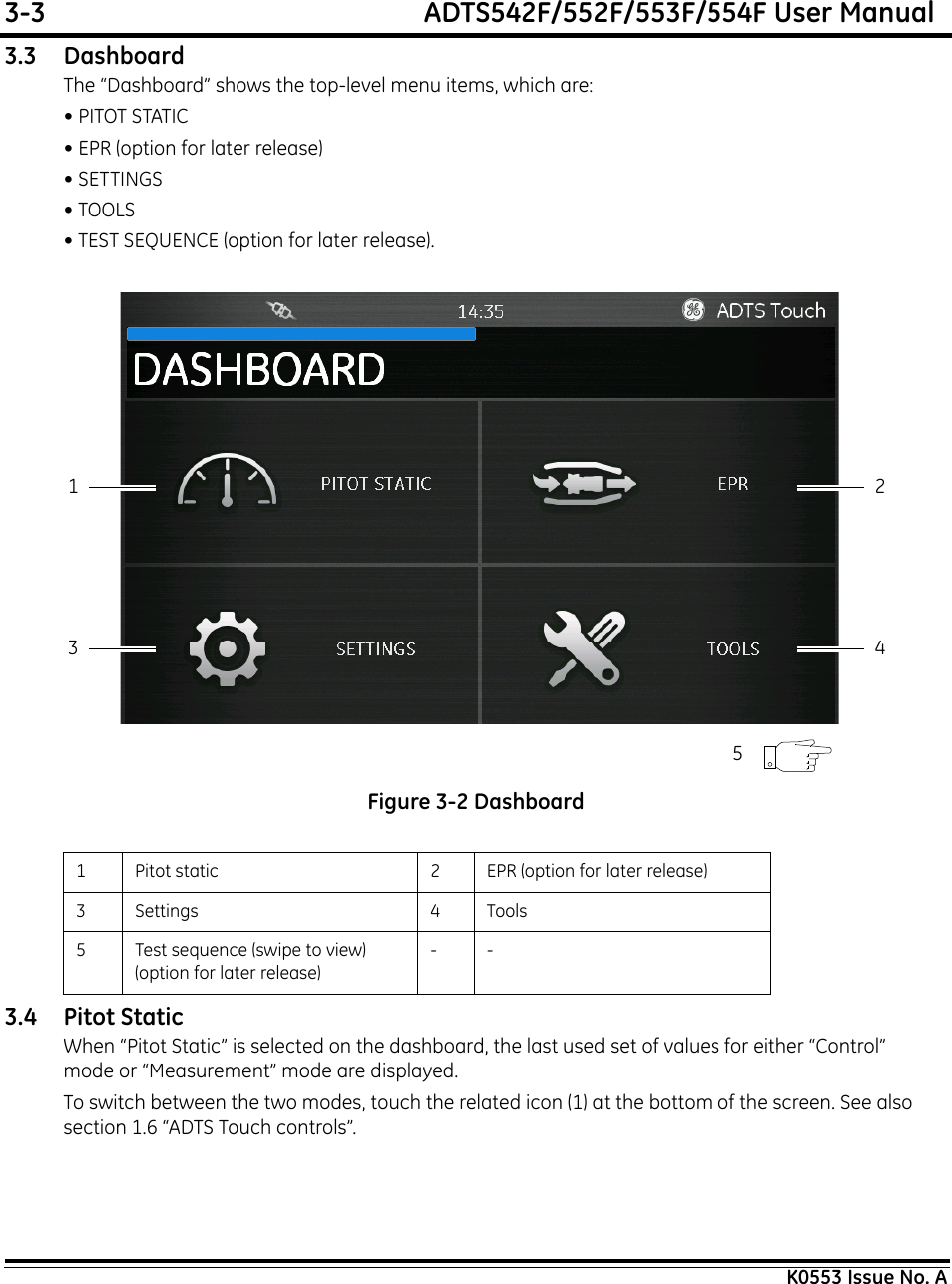 3-3  ADTS542F/552F/553F/554F User ManualK0553 Issue No. A3.3 DashboardThe “Dashboard” shows the top-level menu items, which are:• PITOT STATIC• EPR (option for later release)• SETTINGS• TOOLS• TEST SEQUENCE (option for later release). Figure 3-2 Dashboard3.4 Pitot StaticWhen “Pitot Static” is selected on the dashboard, the last used set of values for either “Control” mode or “Measurement” mode are displayed.To switch between the two modes, touch the related icon (1) at the bottom of the screen. See also section 1.6 “ADTS Touch controls”.1 Pitot static 2 EPR (option for later release)3 Settings 4 Tools5 Test sequence (swipe to view) (option for later release)--13 425
