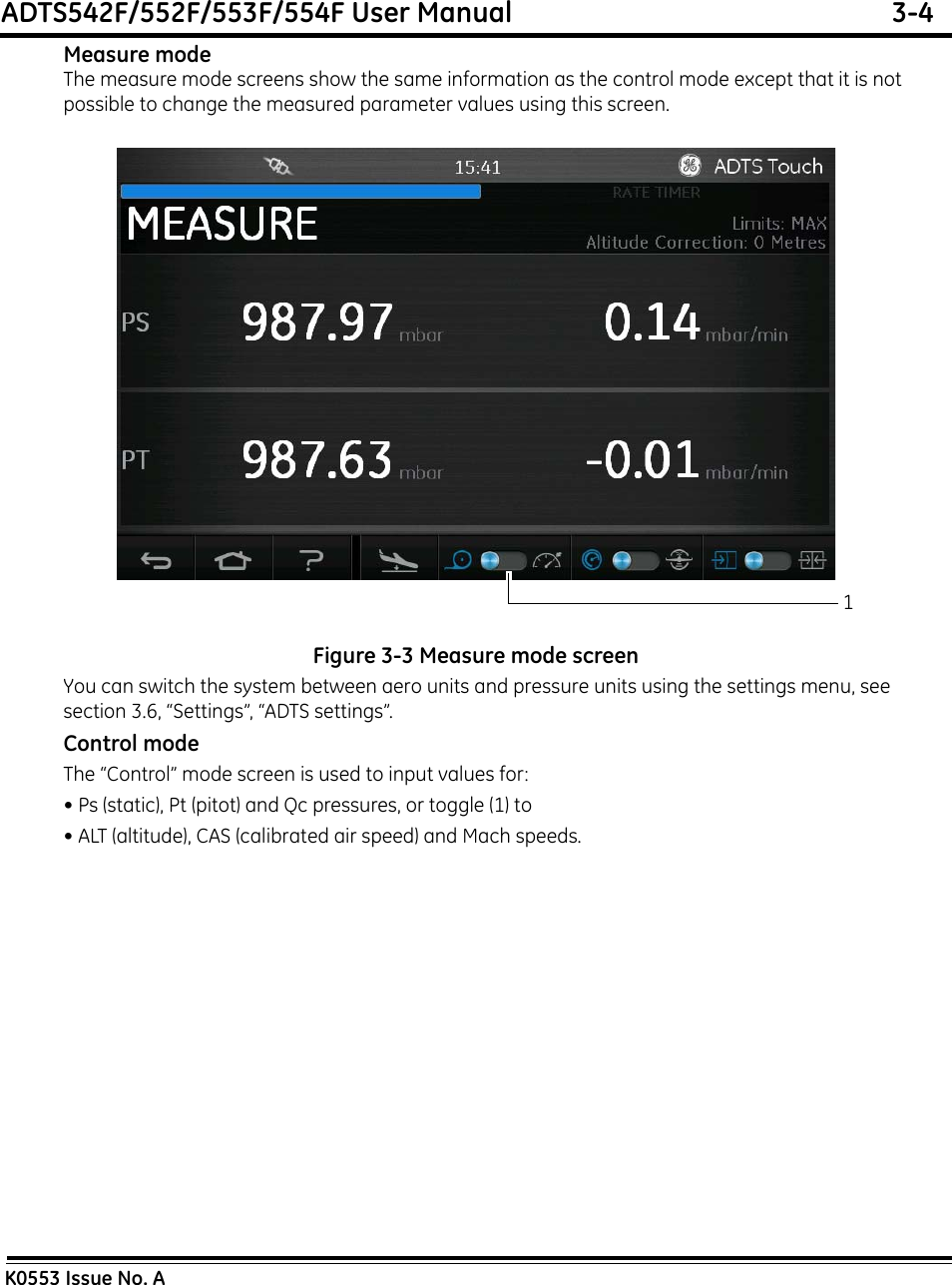 ADTS542F/552F/553F/554F User Manual  3-4K0553 Issue No. AMeasure modeThe measure mode screens show the same information as the control mode except that it is not possible to change the measured parameter values using this screen.Figure 3-3 Measure mode screenYou can switch the system between aero units and pressure units using the settings menu, see section 3.6, “Settings”, “ADTS settings”.Control modeThe “Control” mode screen is used to input values for:• Ps (static), Pt (pitot) and Qc pressures, or toggle (1) to• ALT (altitude), CAS (calibrated air speed) and Mach speeds.1