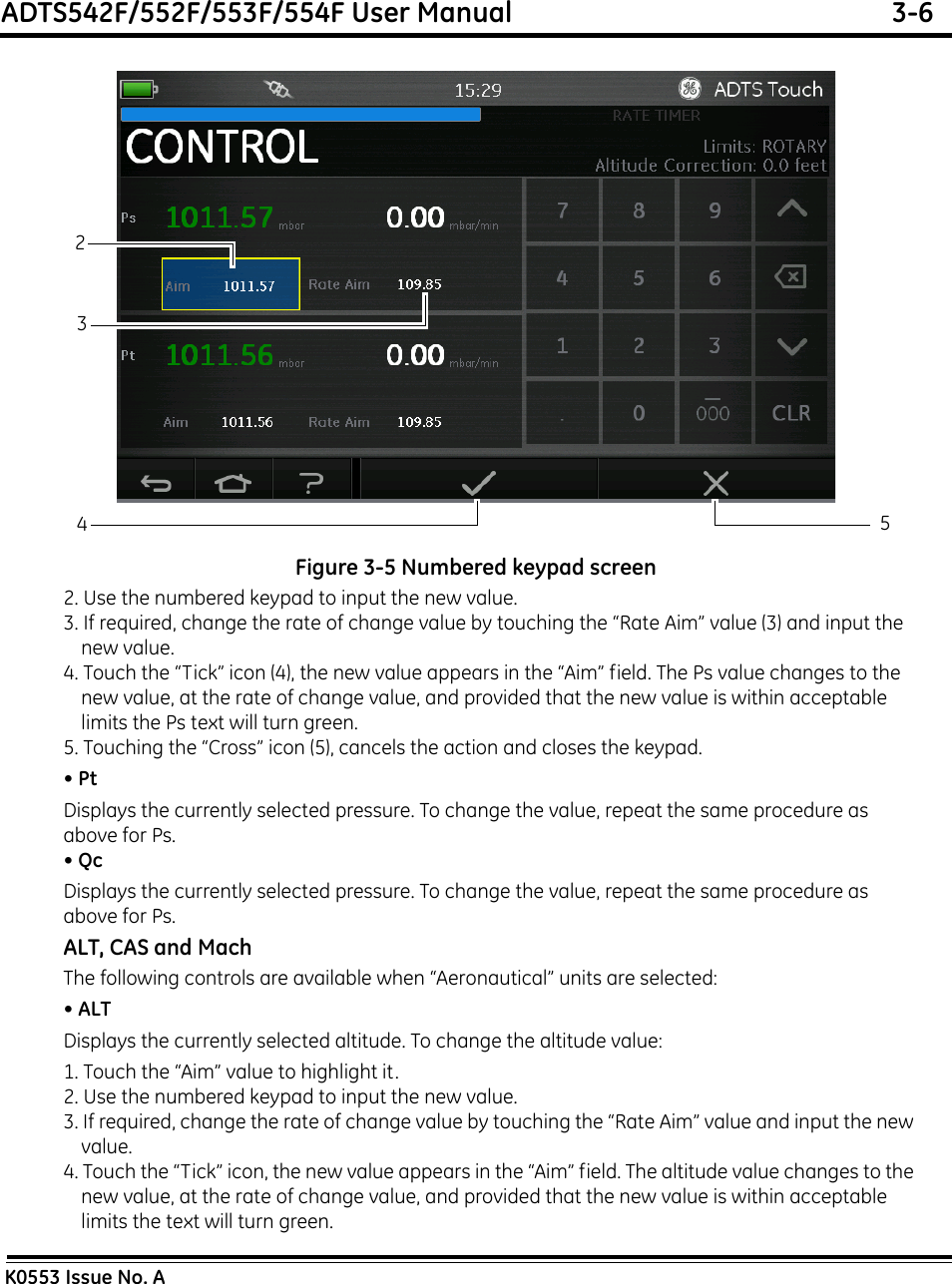 ADTS542F/552F/553F/554F User Manual  3-6K0553 Issue No. AFigure 3-5 Numbered keypad screen2. Use the numbered keypad to input the new value.3. If required, change the rate of change value by touching the “Rate Aim” value (3) and input the new value.4. Touch the “Tick” icon (4), the new value appears in the “Aim” field. The Ps value changes to the new value, at the rate of change value, and provided that the new value is within acceptable limits the Ps text will turn green.5. Touching the “Cross” icon (5), cancels the action and closes the keypad.• PtDisplays the currently selected pressure. To change the value, repeat the same procedure as above for Ps.• QcDisplays the currently selected pressure. To change the value, repeat the same procedure as above for Ps.ALT, CAS and MachThe following controls are available when “Aeronautical” units are selected:• ALTDisplays the currently selected altitude. To change the altitude value:1. Touch the “Aim” value to highlight it.2. Use the numbered keypad to input the new value.3. If required, change the rate of change value by touching the “Rate Aim” value and input the new value.4. Touch the “Tick” icon, the new value appears in the “Aim” field. The altitude value changes to the new value, at the rate of change value, and provided that the new value is within acceptable limits the text will turn green.3245