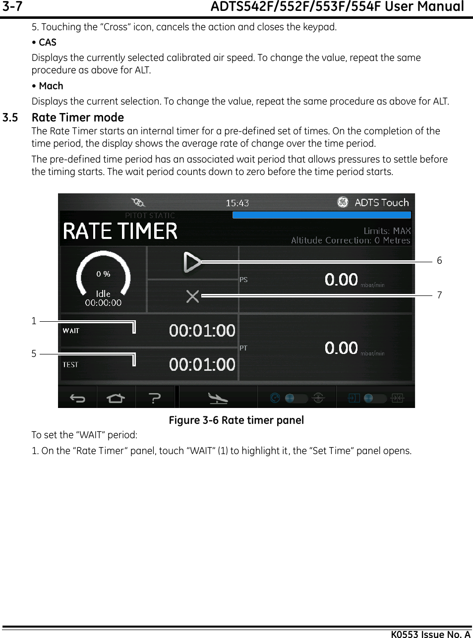 3-7  ADTS542F/552F/553F/554F User ManualK0553 Issue No. A5. Touching the “Cross” icon, cancels the action and closes the keypad.• CASDisplays the currently selected calibrated air speed. To change the value, repeat the same procedure as above for ALT.• MachDisplays the current selection. To change the value, repeat the same procedure as above for ALT.3.5 Rate Timer modeThe Rate Timer starts an internal timer for a pre-defined set of times. On the completion of the time period, the display shows the average rate of change over the time period.The pre-defined time period has an associated wait period that allows pressures to settle before the timing starts. The wait period counts down to zero before the time period starts. Figure 3-6 Rate timer panelTo set the “WAIT” period:1. On the “Rate Timer” panel, touch “WAIT” (1) to highlight it, the “Set Time” panel opens.1567